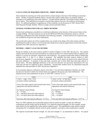 III-67
Design Examples V14.0
AMERICAN INSTITUTE OF STEEL CONSTRUCTION
CALCULATION OF REQUIRED STRENGTH—THREE METHODS
Three methods for checking one of the typical interior column designs at the base of the building are presented
below. All three of presented methods require a second-order analysis (either direct via computer analysis
techniques or by amplifying a first-order analysis). A fourth method called the “First-Order Analysis Method” is
also an option. This method does not require a second-order analysis; however, this method is not presented
below. For additional guidance on applying any of these methods, see the discussion in AISC Manual Part 2
titled Required Strength, Stability, Effective Length, and Second-Order Effects.
GENERAL INFORMATION FOR ALL THREE METHODS
Seismic load combinations controlled over wind load combinations in the direction of the moment frames in the
example building. The frame analysis was run for all LRFD and ASD load combinations; however, only the
controlling combinations have been illustrated in the following examples. A lateral load of 0.2% of gravity load
was included for all gravity-only load combinations.
The second-order analysis for all the examples below was carried out by doing a first-order analysis and then
amplifying the results to achieve a set of second-order design forces using the approximate second-order analysis
procedure from AISC Specification Appendix 8.
METHOD 1. DIRECT ANALYSIS METHOD
Design for stability by the direct analysis method is found in Chapter C of the AISC Specification. This method
requires that both the flexural and axial stiffness are reduced and that 0.2% notional lateral loads are applied in the
analysis to account for geometric imperfections and inelasticity. Any general second-order analysis method that
considers both P − δ and P − Δ effects is permitted. The amplified first-order analysis method of AISC
Specification Appendix 8 is also permitted provided that the B1 and B2 factors are based on the reduced flexural
and axial stiffnesses. A summary of the axial loads, moments and 1st floor drifts from first-order analysis is
shown below. The floor diaphragm deflection in the east-west direction was previously determined to be very
small and will thus be neglected in these calculations. Second-order member forces are determined using the
amplified first-order procedure of AISC Specification Appendix 8.
It was assumed, subject to verification, that B2 is less than 1.7 for each load combination; therefore, per AISC
Specification Section C2.2b(4), the notional loads were applied to the gravity-only load combinations . The
required seismic load combinations are given in ASCE/SEI 7, Section 12.4.2.3.
LRFD ASD
1.23D ± 1.0QE + 0.5L + 0.2S
(Controls columns and beams)
From a first-order analysis with notional loads where
appropriate and reduced stiffnesses:
For Interior Column Design:
Pu = 317 kips
M1u = 148 kip-ft (from first-order analysis)
M2u = 233 kip-ft (from first-order analysis)
First story drift with reduced stiffnesses = 0.718 in.
1.01D + 0.75L + 0.75(0.7QE) + 0.75S
(Controls columns and beams)
From a first-order analysis with notional loads where
appropriate and reduced stiffnesses:
For Interior Column Design:
Pa = 295 kips
M1a = 77.9 kip-ft
M2a = 122 kip-ft
First story drift with reduced stiffnesses = 0.377 in.
Note: For ASD, ordinarily the second-order analysis must be carried out under 1.6 times the ASD load
combinations and the results must be divided by 1.6 to obtain the required strengths. For this example, second-
order analysis by the amplified first-order analysis method is used. The amplified first-order analysis method
incorporates the 1.6 multiplier directly in the B1 and B2 amplifiers, such that no other modification is needed.
The required second-order flexural strength, Mr, and axial strength, Pr, are determined as follows. For typical
Return to Table of Contents
 