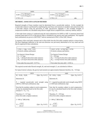III-71
Design Examples V14.0
AMERICAN INSTITUTE OF STEEL CONSTRUCTION
LRFD ASD
8 268 kip-ft
0.305 1.0
9 574 kip-ft
⎛ ⎞⎛ ⎞
+ ≤⎜ ⎟⎜ ⎟
⎝ ⎠⎝ ⎠
0.720 1.0≤ o.k.
8 153 kip-ft
0.428 1.0
9 382 kip-ft
⎛ ⎞⎛ ⎞
+ ≤⎜ ⎟⎜ ⎟
⎝ ⎠⎝ ⎠
0.784 1.0≤ o.k.
METHOD 2. EFFECTIVE LENGTH METHOD
Required strengths of frame members must be determined from a second-order analysis. In this example the
second-order analysis is performed by amplifying the axial forces and moments in members and connections from
a first-order analysis using the provisions of AISC Specification Appendix 8. The available strengths of
compression members are calculated using effective length factors computed from a sidesway stability analysis.
A first-order frame analysis is conducted using the load combinations for LRFD or ASD. A minimum lateral load
(notional load) equal to 0.2% of the gravity loads is included for any gravity-only load combination. The required
load combinations are given in ASCE/SEI 7 and are summarized in Part 2 of the AISC Manual.
A summary of the axial loads, moments and 1st floor drifts from the first-order computer analysis is shown below.
The floor diaphragm deflection in the east-west direction was previously determined to be very small and will
thus be neglected in these calculations.
LRFD ASD
1.23D ± 1.0QE + 0.5L + 0.2S
(Controls columns and beams)
For Interior Column Design:
Pu = 317 kips
M1u = 148 kip-ft (from first-order analysis)
M2u = 233 kip-ft (from first-order analysis)
First-order first story drift = 0.575 in.
1.01D + 0.75L + 0.75(0.7QE) + 0.75S
(Controls columns and beams)
For Interior Column Design:
Pa = 295 kips
M1a = 77.9 kip-ft (from first-order analysis)
M2a = 122 kip-ft (from first-order analysis)
First-order first story drift = 0.302 in.
The required second-order flexural strength, Mr, and axial strength, Pr, are calculated as follows:
For typical interior columns, the gravity load moments are approximately balanced; therefore, Mnt = 0.0 kips.
LRFD ASD
Mr = B1Mnt + B2Mlt (Spec. Eq. A-8-1)
Determine B1.
Pr = required second-order axial strength using
LRFD or ASD load combinations, kips
Note that for members subject to axial compression,
B1 may be calculated based on the first-order
estimate Pr = Pnt + Plt.
Therefore, Pr = 317 kips
(from first-order computer analysis)
I = 999 in.4
(W14×90)
( )
2
1 2
1
*
e
EI
P
K L
π
= (Spec. Eq. A-8-5)
Mr = B1Mnt + B2Mlt (Spec. Eq. A-8-1)
Determine B1.
Pr = required second-order axial strength using LRFD
or ASD load combinations, kips
Note that for members subject to axial compression,
B1 may be calculated based on the first-order estimate
Pr = Pnt + Plt.
Therefore, Pr = 295 kips
(from first-order computer analysis)
I = 999 in.4
(W14×90)
( )
2
1 2
1
*
e
EI
P
K L
π
= (Spec. Eq. A-8-5)
Return to Table of Contents
 