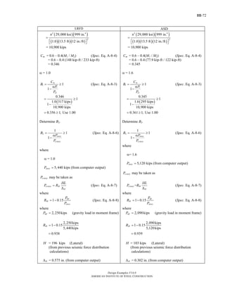 III-72
Design Examples V14.0
AMERICAN INSTITUTE OF STEEL CONSTRUCTION
LRFD ASD
( )( )
( )( )( )
2 4
2
29,000 ksi 999 in.
1.0 13.5 ft 12 in./ft
π
=
⎡ ⎤⎣ ⎦
= 10,900 kips
Cm = 0.6 – 0.4(M1 / M2) (Spec. Eq. A-8-4)
= 0.6 – 0.4 (148 kip-ft / 233 kip-ft)
= 0.346
α = 1.0
1
1
1
1
m
r
e
C
B
P
P
= ≥
α
−
(Spec. Eq. A-8-3)
( )
0.346
1
1.0 317 kips
1
10,900 kips
0.356 1; Use 1.00
= ≥
−
= ≥
Determine B2.
2
1
1
1
story
e story
B
P
P
= ≥
α
−
(Spec. Eq. A-8-6)
where
α = 1.0
5,440 kips (from computer output)storyP =
may be taken ase storyP
e story M
H
HL
P R=
Δ
(Spec. Eq. A-8-7)
where
1 0.15
mf
M
story
P
R
P
= − (Spec. Eq. A-8-8)
where
2,250kipsmfP = (gravity load in moment frame)
2,250kips
1 0.15
5,440kips
0.938
MR = −
=
H = 196 kips (Lateral)
(from previous seismic force distribution
calculations)
= 0.575 in. (from computer output)HΔ
( )( )
( )( )( )
2 4
2
29,000 ksi 999 in.
1.0 13.5 ft 12 in./ft
π
=
⎡ ⎤⎣ ⎦
= 10,900 kips
Cm = 0.6 – 0.4(M1 / M2) (Spec. Eq. A-8-4)
= 0.6 – 0.4 (77.9 kip-ft / 122 kip-ft)
= 0.345
α = 1.6
1
1
1
1
m
r
e
C
B
P
P
= ≥
α
−
(Spec. Eq. A-8-3)
( )
0.345
1
1.6 295 kips
1
10,900 kips
0.361 1; Use 1.00
= ≥
−
= ≥
Determine B2.
2
1
1
1
story
e story
B
P
P
= ≥
α
−
(Spec. Eq. A-8-6)
where
α= 1.6
5,120 kips (from computer output)storyP =
may be taken ase storyP
=e story M
H
HL
P R
Δ
(Spec. Eq. A-8-7)
where
1 0.15
mf
M
story
P
R
P
= − (Spec. Eq. A-8-8)
where
2,090kipsmfP = (gravity load in moment frame)
2,090kips
1 0.15
5,120kips
0.939
MR = −
=
H = 103 kips (Lateral)
(from previous seismic force distribution
calculations)
= 0.302 in. (from computer output)HΔ
Return to Table of Contents
 