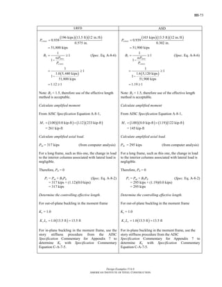 III-73
Design Examples V14.0
AMERICAN INSTITUTE OF STEEL CONSTRUCTION
LRFD ASD
( )( )( )196 kips 13.5 ft 12 in./ft
0.938
0.575 in.
51,800 kips
e storyP =
=
2
1
1
1
story
e story
B
P
P
= ≥
α
−
(Spec. Eq. A-8-6)
( )
1
1
1.0 5,440 kips
1
51,800 kips
1.12 1
= ≥
−
= ≥
Note: B2 < 1.5, therefore use of the effective length
method is acceptable.
Calculate amplified moment
From AISC Specification Equation A-8-1,
( )( ) ( )( )1.00 0.0 kip-ft 1.12 233 kip-ftrM = +
= 261 kip-ft
Calculate amplified axial load.
Pnt = 317 kips (from computer analysis)
For a long frame, such as this one, the change in load
to the interior columns associated with lateral load is
negligible.
Therefore, Plt = 0
Pr = Pnt + B2Plt (Spec. Eq. A-8-2)
= 317 kips + (1.12)(0.0 kips)
= 317 kips
Determine the controlling effective length.
For out-of-plane buckling in the moment frame
Ky = 1.0
( )1.0 13.5 ft 13.5 fty yK L = =
For in-plane buckling in the moment frame, use the
story stiffness procedure from the AISC
Specification Commentary for Appendix 7 to
determine Kx with Specification Commentary
Equation C-A-7-5.
( )( )( )103 kips 13.5 ft 12 in./ft
0.939
0.302 in.
51,900 kips
e storyP =
=
2
1
1
1
story
e story
B
P
P
= ≥
α
−
(Spec. Eq. A-8-6)
( )
1
1
1.6 5,120 kips
1
51,900 kips
1.19 1
= ≥
−
= ≥
Note: B2 < 1.5, therefore use of the effective length
method is acceptable.
Calculate amplified moment
From AISC Specification Equation A-8-1,
( )( ) ( )( )1.00 0.0 kip-ft 1.19 122 kip-ftrM = +
= 145 kip-ft
Calculate amplified axial load.
Pnt = 295 kips (from computer analysis)
For a long frame, such as this one, the change in load
to the interior columns associated with lateral load is
negligible.
Therefore, Plt = 0
Pr = Pnt + B2Plt (Spec. Eq. A-8-2)
= 295 kips + (1.19)(0.0 kips)
= 295 kips
Determine the controlling effective length.
For out-of-plane buckling in the moment frame
Ky = 1.0
( )1.0 13.5 ft 13.5 fty yK L = =
For in-plane buckling in the moment frame, use the
story stiffness procedure from the AISC
Specification Commentary for Appendix 7 to
determine Kx with Specification Commentary
Equation C-A-7-5.
Return to Table of Contents
 
