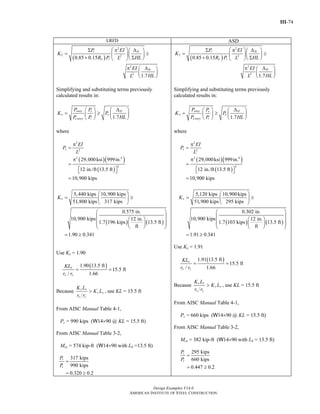 III-74
Design Examples V14.0
AMERICAN INSTITUTE OF STEEL CONSTRUCTION
LRFD ASD
( )
2
2 2
2
2
0.85 0.15
1.7
r H
L r
H
P EI
K
R P HLL
EI
HLL
⎛ ⎞Σ π Δ⎛ ⎞
= ≥⎜ ⎟⎜ ⎟
+ Σ⎝ ⎠⎝ ⎠
π Δ⎛ ⎞
⎜ ⎟
⎝ ⎠
Simplifying and substituting terms previously
calculated results in:
1.7
story e H
x e
e story r
P P
K P
P P HL
Δ⎛ ⎞ ⎛ ⎞
= ≥ ⎜ ⎟⎜ ⎟
⎝ ⎠⎝ ⎠
where
( )( )
( )
2
2
2 4
2
29,000ksi 999in.
12 in./ft 13.5 ft
10,900 kips
e
EI
P
L
π
=
π
=
⎡ ⎤⎣ ⎦
=
( ) ( )
5,440 kips 10,900 kips
51,800 kips 317 kips
0.575 in.
10,900 kips 12 in.
1.7 196 kips 13.5 ft
ft
1.90 0.341
xK
⎛ ⎞
= ≥⎜ ⎟
⎝ ⎠
⎛ ⎞
⎜ ⎟⎛ ⎞⎜ ⎟⎜ ⎟⎜ ⎟
⎝ ⎠⎝ ⎠
= ≥
Use Kx = 1.90
( )1.90 13.5 ft
15.5 ft
/ 1.66
x
x y
KL
r r
= =
Because x x
y y
x y
K L
K L
r r
> , use KL = 15.5 ft
From AISC Manual Table 4-1,
Pc = 990 kips (W14×90 @ KL = 15.5 ft)
From AISC Manual Table 3-2,
Mcx = 574 kip-ft (W14×90 with Lb =13.5 ft)
317 kips
990 kips
0.320 0.2
r
c
P
P
=
= ≥
( )
2
2 2
2
2
0.85 0.15
1.7
r H
L r
H
P EI
K
R P HLL
EI
HLL
⎛ ⎞Σ π Δ⎛ ⎞
= ≥⎜ ⎟⎜ ⎟
+ Σ⎝ ⎠⎝ ⎠
π Δ⎛ ⎞
⎜ ⎟
⎝ ⎠
Simplifying and substituting terms previously
calculated results in:
1.7
story e H
x e
e story r
P P
K P
P P HL
Δ⎛ ⎞ ⎛ ⎞
= ≥ ⎜ ⎟⎜ ⎟
⎝ ⎠⎝ ⎠
where
( )( )
( )
2
2
2 4
2
29,000ksi 999in.
12 in./ft 13.5 ft
10,900 kips
e
EI
P
L
π
=
π
=
⎡ ⎤⎣ ⎦
=
( ) ( )
5,120 kips 10,900kips
51,900 kips 295 kips
0.302 in.
10,900 kips 12 in.
1.7 103 kips 13.5 ft
ft
1.91 0.341
xK
⎛ ⎞
= ≥⎜ ⎟
⎝ ⎠
⎛ ⎞
⎜ ⎟⎛ ⎞⎜ ⎟⎜ ⎟⎜ ⎟
⎝ ⎠⎝ ⎠
= ≥
Use Kx = 1.91
( )1.91 13.5 ft
15.5 ft
/ 1.66
x
x y
KL
r r
= =
Because x x
y y
x y
K L
K L
r r
> , use KL = 15.5 ft
From AISC Manual Table 4-1,
Pc = 660 kips (W14×90 @ KL = 15.5 ft)
From AISC Manual Table 3-2,
Mcx = 382 kip-ft (W14×90 with Lb = 13.5 ft)
295 kips
660 kips
0.447 0.2
r
c
P
P
=
= ≥
Return to Table of Contents
 