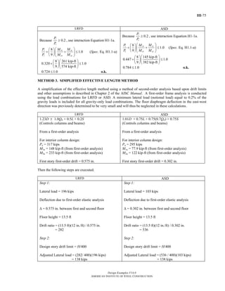III-75
Design Examples V14.0
AMERICAN INSTITUTE OF STEEL CONSTRUCTION
LRFD ASD
Because 0.2r
c
P
P
≥ , use interaction Equation H1-1a.
8
1.0
9
ryr rx
c cx cy
MP M
P M M
⎛ ⎞⎛ ⎞
+ + ≤⎜ ⎟⎜ ⎟
⎝ ⎠⎝ ⎠
(Spec. Eq. H1.1-a)
8 261 kip-ft
0.320 1.0
9 574 kip-ft
⎛ ⎞⎛ ⎞
+ ≤⎜ ⎟⎜ ⎟
⎝ ⎠⎝ ⎠
0.724 1.0≤ o.k.
Because 0.2
r
c
P
P
≥ , use interaction Equation H1-1a.
8
1.0
9
ryr rx
c cx cy
MP M
P M M
⎛ ⎞⎛ ⎞
+ + ≤⎜ ⎟⎜ ⎟
⎝ ⎠⎝ ⎠
(Spec. Eq. H1.1-a)
8 145 kip-ft
0.447 1.0
9 382 kip-ft
⎛ ⎞⎛ ⎞
+ ≤⎜ ⎟⎜ ⎟
⎝ ⎠⎝ ⎠
0.784 1.0≤ o.k.
METHOD 3. SIMPLIFIED EFFECTIVE LENGTH METHOD
A simplification of the effective length method using a method of second-order analysis based upon drift limits
and other assumptions is described in Chapter 2 of the AISC Manual. A first-order frame analysis is conducted
using the load combinations for LRFD or ASD. A minimum lateral load (notional load) equal to 0.2% of the
gravity loads is included for all gravity-only load combinations. The floor diaphragm deflection in the east-west
direction was previously determined to be very small and will thus be neglected in these calculations.
LRFD ASD
1.23D ± 1.0QE + 0.5L + 0.2S
(Controls columns and beams)
From a first-order analysis
For interior column design:
Pu = 317 kips
M1u = 148 kip-ft (from first-order analysis)
M2u = 233 kip-ft (from first-order analysis)
First story first-order drift = 0.575 in.
1.01D + 0.75L + 0.75(0.7QE) + 0.75S
(Controls columns and beams)
From a first-order analysis
For interior column design:
Pa = 295 kips
M1a = 77.9 kip-ft (from first-order analysis)
M2a = 122 kip-ft (from first-order analysis)
First story first-order drift = 0.302 in.
Then the following steps are executed.
LRFD ASD
Step 1:
Lateral load = 196 kips
Deflection due to first-order elastic analysis
Δ = 0.575 in. between first and second floor
Floor height = 13.5 ft
Drift ratio = (13.5 ft)(12 in./ft) / 0.575 in.
= 282
Step 2:
Design story drift limit = H/400
Adjusted Lateral load = (282/ 400)(196 kips)
= 138 kips
Step 1:
Lateral load = 103 kips
Deflection due to first-order elastic analysis
Δ = 0.302 in. between first and second floor
Floor height = 13.5 ft
Drift ratio = (13.5 ft)(12 in./ft) / 0.302 in.
= 536
Step 2:
Design story drift limit = H/400
Adjusted Lateral load = (536 / 400)(103 kips)
= 138 kips
Return to Table of Contents
 