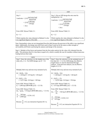 III-76
Design Examples V14.0
AMERICAN INSTITUTE OF STEEL CONSTRUCTION
LRFD ASD
Step 3:
( )
( )
total story load
Load ratio = 1.0
lateral load
5,440 kips
= 1.0
138 kips
= 39.4
From AISC Manual Table 2-1:
B2 = 1.1
Which matches the value obtained in Method 2 to the
two significant figures of the table
Step 3: (for an ASD design the ratio must be
multiplied by 1.6)
( )
( )
total story load
Load ratio = 1.6
lateral load
5,120 kips
= 1.6
138 kips
= 59.4
From AISC Manual Table 2-1:
B2 = 1.2
Which matches the value obtained in Method 2 to the
two significant figures of the table
Note: Intermediate values are not interpolated from the table because the precision of the table is two significant
digits. Additionally, the design story drift limit used in Step 2 need not be the same as other strength or
serviceability drift limits used during the analysis and design of the structure.
Step 4. Multiply all the forces and moment from the first-order analysis by the value of B2 obtained from the
table. This presumes that B1 is less than or equal to B2, which is usually the case for members without transverse
loading between their ends.
LRFD ASD
Step 5. Since the selection is in the shaded area of the
chart, (B2 ≤ 1.1). For LRFD design, use K = 1.0.
Multiply both sway and non-sway moments by B2.
Mr = B2(Mnt + Mlt)
= 1.1(0 kip-ft + 233 kip-ft) = 256 kip-ft
Pr = B2(Pnt + Plt)
= 1.1(317 kips +0.0 kips) = 349 kips
From AISC Manual Table 4-1,
Pc = 1,040 kips (W14×90 @ KL = 13.5 ft)
From AISC Manual Table 3-2,
Mcx = φbMpx = 574 kip-ft (W14×90 with Lb = 13.5 ft)
349 kips
0.336 0.2
1,040 kips
r
c
P
P
= = ≥
Because 0.2,r
c
P
P
≥ use interaction Equation H1-1a.
Step 5. Since the selection is in the unshaded area of
the chart (B2 > 1.1), For ASD design, the effective
length factor, K, must be determined through
analysis. From previous analysis, use an effective
length of 15.5 ft.
Multiply both sway and non-sway moments by B2
Mr = B2(Mnt + Mlt)
= 1.2(0 kip-ft + 122 kip-ft) = 146 kip-ft
Pr = B2(Pnt + Plt)
= 1.2(295 kips +0.0 kips) = 354 kips
From AISC Manual Table 4-1,
Pc = 675 kips (W14×90 @ KL = 13.5 ft)
From AISC Manual Table 3-2,
Mcx =
px
b
M
Ω
= 382 kip-ft (W14×90 with Lb = 13.5 ft)
354 kips
0.524 0.2
675 kips
r
c
P
P
= = ≥
Because 0.2,r
c
P
P
≥ use interaction Equation H1-1a.
Return to Table of Contents
 