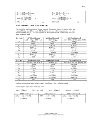III-77
Design Examples V14.0
AMERICAN INSTITUTE OF STEEL CONSTRUCTION
8
1.0
9
8 256 kip-ft
0.336 1.0
9 574 kip-ft
ryr rx
c cx cy
MP M
P M M
⎛ ⎞⎛ ⎞
+ + ≤⎜ ⎟⎜ ⎟
⎝ ⎠⎝ ⎠
⎛ ⎞⎛ ⎞
+ ≤⎜ ⎟⎜ ⎟
⎝ ⎠⎝ ⎠
0.732 1.0≤ o.k.
8
1.0
9
8 146 kip-ft
0.524 1.0
9 382 kip-ft
ryr rx
c cx cy
MP M
P M M
⎛ ⎞⎛ ⎞
+ + ≤⎜ ⎟⎜ ⎟
⎝ ⎠⎝ ⎠
⎛ ⎞⎛ ⎞
+ ≤⎜ ⎟⎜ ⎟
⎝ ⎠⎝ ⎠
0.864 1.0≤ o.k.
BEAM ANALYSIS IN THE MOMENT FRAME
The controlling load combinations for the beams in the moment frames are shown below and
evaluated for the second floor beam. The dead load, live load and seismic moments were taken
from a computer analysis. The table summarizes the calculation of B2 for the stories above and
below the second floor.
1st – 2nd LRFD Combination ASD Combination 1 ASD Combination 2
1.23D + 1.0QE + 0.5L + 0.2S 1.02D + 0.7QE 1.01D + 0.75L + 0.75(0.7QE) + 0.75S
H 196 kips 137 kips 103 kips
L 13.5 ft 13.5 ft 13.5 ft
HΔ 0.575 in. 0.402 in. 0.302 in.
mfP 2,250 kips 1,640 kips 2,090 kips
MR 0.938 0.937 0.939
e storyP 51,800 kips 51,700 kips 51,900 kips
storyP 5,440 kips 3,920 kips 5,120 kips
B2 1.12 1.14 1.19
2nd – 3rd LRFD Combination ASD Combination 1 ASD Combination 2
1.23D + 1.0QE + 0.5L +0.2S 1.02D + 0.7QE 1.01D + 0.75L + 0.75(0.7QE) + 0.75S
H 170 kips 119 kips 89.3 kips
L 13.5 ft 13.5 ft 13.5 ft
HΔ 0.728 in. 0.509 in. 0.382 in.
mfP 1,590 1,160 1,490
MR 0.938 0.937 0.939
e storyP 35,500 kips 35,500 kips 35,600 kips
storyP 3,840 kips 2,770 kips 3,660 kips
B2 1.12 1.14 1.20
For beam members, the larger of the B2 values from the story above or below is used.
From computer output at the controlling beam:
Mdead = 153 kip-ft Mlive = 80.6 kip-ft Msnow = 0.0 kip-ft Mearthquake = 154 kip-ft
LRFD Combination ASD Combination 1 ASD Combination 2
( )2 1.12 154 kip-ft
172kip-ft
ltB M =
=
( )2 1.14 154 kip-ft
176 kip-ft
ltB M =
=
( )2 1.20 154 kip-ft
185kip-ft
ltB M =
=
Return to Table of Contents
 