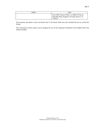 III-79
Design Examples V14.0
AMERICAN INSTITUTE OF STEEL CONSTRUCTION
LRFD ASD
From AISC Manual Table 3-2, a W24×55 has an
allowable shear strength of 167 kips and an Ix of
1,350 in.4
The moments and shears on the roof beams due to the lateral loads were also checked but do not control the
design.
The connections of these beams can be designed by one of the techniques illustrated in the Chapter IIB of the
design examples.
Return to Table of Contents
 