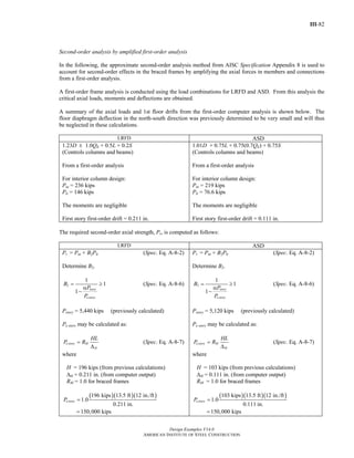 III-82
Design Examples V14.0
AMERICAN INSTITUTE OF STEEL CONSTRUCTION
Second-order analysis by amplified first-order analysis
In the following, the approximate second-order analysis method from AISC Specification Appendix 8 is used to
account for second-order effects in the braced frames by amplifying the axial forces in members and connections
from a first-order analysis.
A first-order frame analysis is conducted using the load combinations for LRFD and ASD. From this analysis the
critical axial loads, moments and deflections are obtained.
A summary of the axial loads and 1st floor drifts from the first-order computer analysis is shown below. The
floor diaphragm deflection in the north-south direction was previously determined to be very small and will thus
be neglected in these calculations.
LRFD ASD
1.23D ± 1.0QE + 0.5L + 0.2S
(Controls columns and beams)
From a first-order analysis
For interior column design:
Pnt = 236 kips
Plt = 146 kips
The moments are negligible
First story first-order drift = 0.211 in.
1.01D + 0.75L + 0.75(0.7QE) + 0.75S
(Controls columns and beams)
From a first-order analysis
For interior column design:
Pnt = 219 kips
Plt = 76.6 kips
The moments are negligible
First story first-order drift = 0.111 in.
The required second-order axial strength, Pr, is computed as follows:
LRFD ASD
Pr = Pnt + B2Plt (Spec. Eq. A-8-2)
Determine B2.
2
1
1
1
story
e story
B
P
P
= ≥
α
−
(Spec. Eq. A-8-6)
Pstory = 5,440 kips (previously calculated)
Pe story may be calculated as:
e story M
H
HL
P R=
Δ
(Spec. Eq. A-8-7)
where
H = 196 kips (from previous calculations)
ΔH = 0.211 in. (from computer output)
RM = 1.0 for braced frames
( )( )( )196 kips 13.5 ft 12 in./ft
1.0
0.211 in.
150,000 kips
e storyP =
=
Pr = Pnt + B2Plt (Spec. Eq. A-8-2)
Determine B2.
2
1
1
1
story
e story
B
P
P
= ≥
α
−
(Spec. Eq. A-8-6)
Pstory = 5,120 kips (previously calculated)
Pe story may be calculated as:
e story M
H
HL
P R=
Δ
(Spec. Eq. A-8-7)
where
H = 103 kips (from previous calculations)
ΔH = 0.111 in. (from computer output)
RM = 1.0 for braced frames
( )( )( )103 kips 13.5 ft 12 in./ft
1.0
0.111 in.
150,000 kips
e storyP =
=
Return to Table of Contents
 