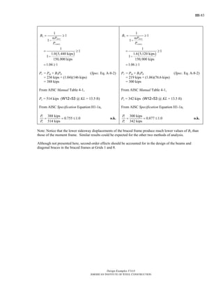 III-83
Design Examples V14.0
AMERICAN INSTITUTE OF STEEL CONSTRUCTION
( )
2
1
1
1
1
1
1.0 5,440 kips
1
150,000 kips
1.04 1
story
e story
B
P
P
= ≥
α
−
= ≥
−
= ≥
Pr = Pnt + B2Plt (Spec. Eq. A-8-2)
= 236 kips + (1.04)(146 kips)
= 388 kips
From AISC Manual Table 4-1,
Pc = 514 kips (W12×53 @ KL = 13.5 ft)
From AISC Specification Equation H1-1a,
388 kips
0.755 1.0
514 kips
r
c
P
P
= = ≤ o.k.
( )
2
1
1
1
1
1
1.6 5,120 kips
1
150,000 kips
1.06 1
story
estory
B
P
P
= ≥
α
−
= ≥
−
= ≥
Pr = Pnt + B2Plt (Spec. Eq. A-8-2)
= 219 kips + (1.06)(76.6 kips)
= 300 kips
From AISC Manual Table 4-1,
Pc = 342 kips (W12×53 @ KL = 13.5 ft)
From AISC Specification Equation H1-1a,
300 kips
0.877 1.0
342 kips
r
c
P
P
= = ≤ o.k.
Note: Notice that the lower sidesway displacements of the braced frame produce much lower values of B2 than
those of the moment frame. Similar results could be expected for the other two methods of analysis.
Although not presented here, second-order effects should be accounted for in the design of the beams and
diagonal braces in the braced frames at Grids 1 and 8.
Return to Table of Contents
 