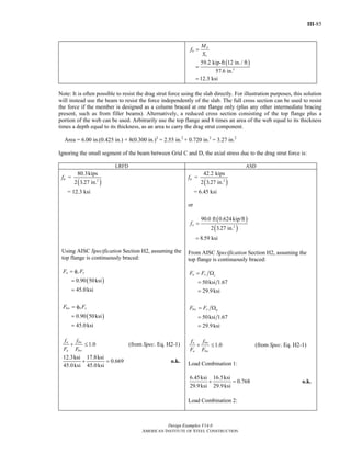 III-85
Design Examples V14.0
AMERICAN INSTITUTE OF STEEL CONSTRUCTION
( )
3
59.2 kip-ft 12 in./ ft
57.6 in.
12.3 ksi
a
b
x
M
f
S
=
=
=
Note: It is often possible to resist the drag strut force using the slab directly. For illustration purposes, this solution
will instead use the beam to resist the force independently of the slab. The full cross section can be used to resist
the force if the member is designed as a column braced at one flange only (plus any other intermediate bracing
present, such as from filler beams). Alternatively, a reduced cross section consisting of the top flange plus a
portion of the web can be used. Arbitrarily use the top flange and 8 times an area of the web equal to its thickness
times a depth equal to its thickness, as an area to carry the drag strut component.
Area = 6.00 in.(0.425 in.) + 8(0.300 in.)2
= 2.55 in.2
+ 0.720 in.2
= 3.27 in.2
Ignoring the small segment of the beam between Grid C and D, the axial stress due to the drag strut force is:
LRFD ASD
fa =
( )2
80.3kips
2 3.27 in.
= 12.3 ksi
Using AISC Specification Section H2, assuming the
top flange is continuously braced:
( )
( )
0.90 50ksi
45.0ksi
0.90 50ksi
45.0ksi
a c y
bw b y
F F
F F
= φ
=
=
= φ
=
=
1.0a bw
a bw
f f
F F
+ ≤ (from Spec. Eq. H2-1)
12.3ksi 17.8ksi
0.669
45.0ksi 45.0ksi
+ = o.k.
fa =
( )2
42.2 kips
2 3.27 in.
= 6.45 ksi
or
( )
( )2
90.0 ft 0.624kip/ft
2 3.27 in.
8.59 ksi
af =
=
From AISC Specification Section H2, assuming the
top flange is continuously braced:
50ksi 1.67
29.9ksi
50ksi 1.67
29.9ksi
a y c
bw y b
F F
F F
= Ω
=
=
= Ω
=
=
1.0a bw
a bw
f f
F F
+ ≤ (from Spec. Eq. H2-1)
Load Combination 1:
6.45ksi 16.5ksi
0.768
29.9ksi 29.9ksi
+ = o.k.
Load Combination 2:
Return to Table of Contents
 