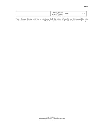III-86
Design Examples V14.0
AMERICAN INSTITUTE OF STEEL CONSTRUCTION
8.59ksi 12.3ksi
0.699
29.9ksi 29.9ksi
+ = o.k.
Note: Because the drag strut load is a horizontal load, the method of transfer into the strut, and the extra
horizontal load which must be accommodated by the beam end connections should be indicated on the drawings.
Return to Table of Contents
 