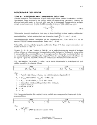 Design Examples V14.0
AMERICAN INSTITUTE OF STEEL CONSTRUCTION
IV-2
DESIGN TABLE DISCUSSION
Table 4-1. W-Shapes in Axial Compression, 65 ksi steel
Available strengths in axial compression are given for W-shapes with Fy = 65 ksi (ASTM A913 Grade 65).
The tabulated values are given for the effective length with respect to the y-axis (KL)y. However, the
effective length with respect to the x-axis (KL)x must also be investigated. To determine the available
strength in axial compression, the table should be entered at the larger of (KL)y and (KL)y eq, where
( )
( )x
y eq
x
y
KL
KL
r
r
=
(4-1)
The available strength is based on the limit states of flexural buckling, torsional buckling, and flexural-
torsional buckling. The limit between elastic and inelastic buckling is 99.5
KL
r
= with Fy = 65 ksi.
The slenderness limit between a nonslender web and a slender web is λrw = 31.5 with Fy = 65 ksi. All
current ASTM A6 W-shapes have nonslender flanges with Fy = 65 ksi.
Values of the ratio rx/ry and other properties useful in the design of W-shape compression members are
listed at the bottom of Table 4-1.
Variables Pwo, Pwi, Pwb and Pfb shown in Table 4-1 can be used to determine the strength of W-shapes
without stiffeners to resist concentrated forces applied normal to the face(s) of the flange(s). In these tables
it is assumed that the concentrated forces act far enough away from the member ends that end effects are
not considered (end effects are addressed in Chapter 9). When Pr ≤ φRn or Rn/Ω, column web stiffeners are
not required. Figures 4-1, 4-2 and 4-3 illustrate the limit states and the applicable variables for each.
Web Local Yielding: The variables Pwo and Pwi can be used in the calculation of the available web local
yielding strength for the column as follows:
LRFD ASD
n wo wi bR P P lφ = + (4-2a) n wo wi bR P P lΩ = + (4-2b)
where
Rn = (5 ) 5 , kips (AISC Equation J10-2)yw w b yw w yw w bF t k l F t k F t l Specification+ = +
Pwo = 5 for LRFD and 5 for ASD, kipsyw w yw wF t k F t kφ Ω
Pwi = for LRFD and for ASD, kips/in.yw w yw wF t F tφ Ω
k = distance from outer face of flange to the web toe of fillet, in.
lb = length of bearing, in.
tw = thickness of web, in.
φ = 1.00
Ω = 1.50
Web Compression Buckling: The variable Pwb is the available web compression buckling strength for the
column as follows:
LRFD ASD
n wbR Pφ = (4-3a) n wbR PΩ = (4-3b)
where
Rn =
3
24
(AISC Equation J10-8)
w ywt EF
Specification
h
Return to Table of Contents
 