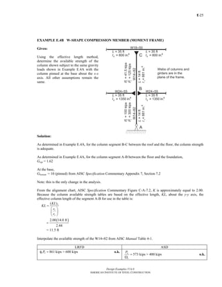 E-
Design Examples V14.0
AMERICAN INSTITUTE OF STEEL CONSTRUCTION
25
EXAMPLE E.4B W-SHAPE COMPRESSION MEMBER (MOMENT FRAME)
Given:
Using the effective length method,
determine the available strength of the
column shown subject to the same gravity
loads shown in Example E.4A with the
column pinned at the base about the x-x
axis. All other assumptions remain the
same.
Solution:
As determined in Example E.4A, for the column segment B-C between the roof and the floor, the column strength
is adequate.
As determined in Example E.4A, for the column segment A-B between the floor and the foundation,
Gtop = 1.62
At the base,
Gbottom = 10 (pinned) from AISC Specification Commentary Appendix 7, Section 7.2
Note: this is the only change in the analysis.
From the alignment chart, AISC Specification Commentary Figure C-A-7.2, K is approximately equal to 2.00.
Because the column available strength tables are based on the effective length, KL, about the y-y axis, the
effective column length of the segment A-B for use in the table is:
( )x
x
y
KL
KL
r
r
=
⎛ ⎞
⎜ ⎟
⎝ ⎠
( )2.00 14.0 ft
2.44
=
= 11.5 ft
Interpolate the available strength of the W14×82 from AISC Manual Table 4-1.
LRFD ASD
861 kips > 600 kipsc nPφ = o.k.
573 kips > 400 kips
n
c
P
=
Ω
o.k.
Return to Table of Contents
 