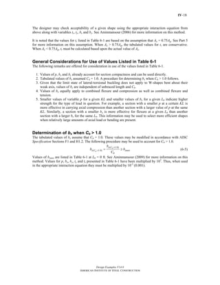 Design Examples V14.0
AMERICAN INSTITUTE OF STEEL CONSTRUCTION
IV-18
The designer may check acceptability of a given shape using the appropriate interaction equation from
above along with variables tr, ty, bx and by. See Aminmansour (2006) for more information on this method.
It is noted that the values for tr listed in Table 6-1 are based on the assumption that Ae = 0.75Ag. See Part 5
for more information on this assumption. When Ae > 0.75Ag, the tabulated values for tr are conservative.
When Ae < 0.75Ag, tr must be calculated based upon the actual value of Ae.
General Considerations for Use of Values Listed in Table 6-1
The following remarks are offered for consideration in use of the values listed in Table 6-1.
1. Values of p, bx and by already account for section compactness and can be used directly.
2. Tabulated values of bx assumed Cb = 1.0. A procedure for determining bx when Cb > 1.0 follows.
3. Given that the limit state of lateral-torsional buckling does not apply to W-shapes bent about their
weak axis, values of by are independent of unbraced length and Cb.
4. Values of bx equally apply to combined flexure and compression as well as combined flexure and
tension.
5. Smaller values of variable p for a given KL and smaller values of bx for a given Lb indicate higher
strength for the type of load in question. For example, a section with a smaller p at a certain KL is
more effective in carrying axial compression than another section with a larger value of p at the same
KL. Similarly, a section with a smaller bx is more effective for flexure at a given Lb than another
section with a larger bx for the same Lb. This information may be used to select more efficient shapes
when relatively large amounts of axial load or bending are present.
Determination of bx when Cb > 1.0
The tabulated values of bx assume that Cb = 1.0. These values may be modified in accordance with AISC
Specification Sections F1 and H1.2. The following procedure may be used to account for Cb > 1.0.
( 1.0)
( 1.0)
b
b
x C
x C xmin
b
b
b b
C
=
> = ≥ (6-5)
Values of bxmin are listed in Table 6-1 at Lb = 0 ft. See Aminmansour (2009) for more information on this
method. Values for p, bx, by, ty and tr presented in Table 6-1 have been multiplied by 103
. Thus, when used
in the appropriate interaction equation they must be multiplied by 10-3
(0.001).
Return to Table of Contents
 