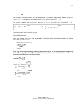 E-
Design Examples V14.0
AMERICAN INSTITUTE OF STEEL CONSTRUCTION
27
= 7.34 ft
The calculation of the equivalent (KL)y in the preceding text is a simplified approximation of AISC Specification
Section E6.1. To ensure a conservative adjustment for a ¾-in. separation, take (KL)y = 8 ft.
The available strength in axial compression is taken from the lower (Y-Y) portion of AISC Manual Table 4-9 as:
LRFD ASD
130 kips > 120 kipsc nPφ = o.k.
86.3 kips > 80.0 kips
n
c
P
=
Ω
o.k.
Therefore, x-x axis flexural buckling governs.
Intermediate Connectors
From AISC Manual Table 4-9, at least two welded or pretensioned bolted intermediate connectors are required.
This can be verified as follows:
a = distance between connectors
=
( )8.00 ft 12 in./ft
3 spaces
= 32.0 in.
From AISC Specification Section E6.2, the effective slenderness ratio of the individual components of the built-up
member based upon the distance between intermediate connectors, a, must not exceed three-fourths of the
governing slenderness ratio of the built-up member.
Therefore,
3
4i max
Ka Kl
r r
⎛ ⎞
≤ ⎜ ⎟
⎝ ⎠
Solving for a gives,
3
4
i
max
KL
r
r
a
K
⎛ ⎞
⎜ ⎟
⎝ ⎠
≤
( )( )1.0 8.00 ft 12 in./ft
1.25 in.x
KL
r
=
= 76.8 controls
( )( )1.0 8.00 ft 12 in./ft
1.69 in.y
KL
r
=
= 56.8
Return to Table of Contents
 