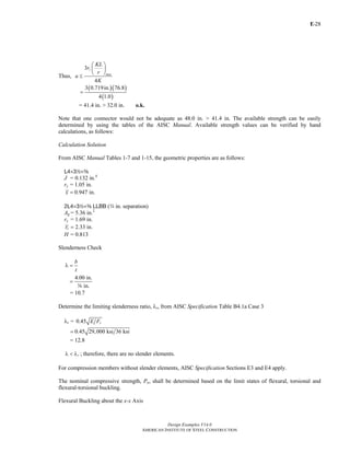 E-
Design Examples V14.0
AMERICAN INSTITUTE OF STEEL CONSTRUCTION
28
Thus,
3
4
z
max
KL
r
r
a
K
⎛ ⎞
⎜ ⎟
⎝ ⎠
≤
( )( )
( )
3 0.719in. 76.8
4 1.0
=
= 41.4 in. > 32.0 in. o.k.
Note that one connector would not be adequate as 48.0 in. > 41.4 in. The available strength can be easily
determined by using the tables of the AISC Manual. Available strength values can be verified by hand
calculations, as follows:
Calculation Solution
From AISC Manual Tables 1-7 and 1-15, the geometric properties are as follows:
L4×32×a
J = 0.132 in.4
ry = 1.05 in.
0.947 in.x =
2L4×32×a LLBB (w in. separation)
Ag= 5.36 in.2
ry = 1.69 in.
2.33 in.or =
H = 0.813
Slenderness Check
b
t
λ =
4.00 in.
in.
=
a
= 10.7
Determine the limiting slenderness ratio, λr, from AISC Specification Table B4.1a Case 3
λr = 0.45 yE F
0.45 29,000 ksi 36 ksi=
= 12.8
rλ < λ ; therefore, there are no slender elements.
For compression members without slender elements, AISC Specification Sections E3 and E4 apply.
The nominal compressive strength, Pn, shall be determined based on the limit states of flexural, torsional and
flexural-torsional buckling.
Flexural Buckling about the x-x Axis
Return to Table of Contents
 