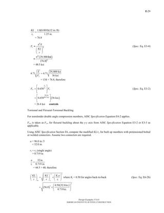 E-
Design Examples V14.0
AMERICAN INSTITUTE OF STEEL CONSTRUCTION
29
1.0(8.00ft)(12 in./ft)
1.25 in.x
KL
r
=
= 76.8
e
E
F
KL
r
π
⎛ ⎞
⎜ ⎟
⎝ ⎠
2
2
= (Spec. Eq. E3-4)
( )29,000
76.8
π2
2
ksi
=
( )
= 48.5 ksi
29,000 ksi
4.71 4.71
36 ksiy
E
F
=
= 134 > 76.8, therefore
0.658
y
e
F
F
cr yF F
⎡ ⎤
= ⎢ ⎥
⎢ ⎥⎣ ⎦
(Spec. Eq. E3-2)
( )
36 ksi
48.5 ksi
0.658 36 ksi
⎡ ⎤
= ⎢ ⎥
⎣ ⎦
= 26.4 ksi controls
Torsional and Flexural-Torsional Buckling
For nonslender double angle compression members, AISC Specification Equation E4-2 applies.
Fcry is taken as Fcr, for flexural buckling about the y-y axis from AISC Specification Equation E3-2 or E3-3 as
applicable.
Using AISC Specification Section E6, compute the modified KL/ry for built up members with pretensioned bolted
or welded connectors. Assume two connectors are required.
a = 96.0 in./3
= 32.0 in.
ri = rz (single angle)
= 0.719 in.
32in.
0.719 in.i
a
r
=
= 44.5 > 40, therefore
22
i
im o
KL KL K a
r r r
⎛ ⎞⎛ ⎞ ⎛ ⎞
= +⎜ ⎟ ⎜ ⎟ ⎜ ⎟
⎝ ⎠ ⎝ ⎠ ⎝ ⎠
where Ki = 0.50 for angles back-to-back (Spec. Eq. E6-2b)
( )
( )
2
2 0.50 32.0in.
56.8
0.719in.
⎛ ⎞
= + ⎜ ⎟
⎝ ⎠
Return to Table of Contents
 