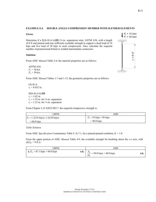 E-
Design Examples V14.0
AMERICAN INSTITUTE OF STEEL CONSTRUCTION
31
EXAMPLE E.6 DOUBLE ANGLE COMPRESSION MEMBER WITH SLENDER ELEMENTS
Given:
Determine if a 2L5×3×4 LLBB (w-in. separation) strut, ASTM A36, with a length
of 8 ft and pinned ends has sufficient available strength to support a dead load of 10
kips and live load of 30 kips in axial compression. Also, calculate the required
number of pretensioned bolted or welded intermediate connectors.
Solution:
From AISC Manual Table 2-4, the material properties are as follows:
ASTM A36
Fy = 36 ksi
Fu = 58 ksi
From AISC Manual Tables 1-7 and 1-15, the geometric properties are as follows:
L5×3×4
rz = 0.652 in.
2L5×3×4 LLBB
rx = 1.62 in.
ry = 1.19 in. for a-in. separation
ry = 1.33 in. for w-in. separation
From Chapter 2 of ASCE/SEI 7, the required compressive strength is:
LRFD ASD
( ) ( )1.2 10 kips 1.6 30 kipsuP = +
= 60.0 kips
10 kips 30 kipsaP = +
= 40.0 kips
Table Solution
From AISC Specification Commentary Table C-A-7.1, for a pinned-pinned condition, K = 1.0.
From the upper portion of AISC Manual Table 4-9, the available strength for buckling about the x-x axis, with
(KL)x = 8 ft is:
LRFD ASD
87.1 kips > 60.0 kipsc nxPφ = o.k.
58.0 kips > 40.0 kips
nx
c
P
=
Ω
o.k.
Return to Table of Contents
 
