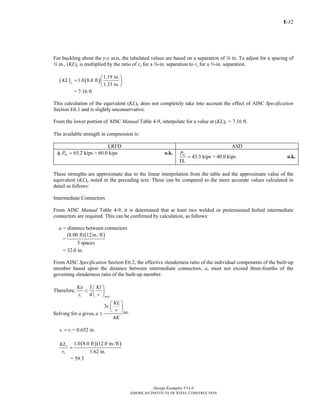 E-
Design Examples V14.0
AMERICAN INSTITUTE OF STEEL CONSTRUCTION
32
For buckling about the y-y axis, the tabulated values are based on a separation of a in. To adjust for a spacing of
w in., (KL)y is multiplied by the ratio of ry for a a-in. separation to ry for a w-in. separation.
( ) ( )
1.19 in.
1.0 8.0 ft
1.33 in.y
KL
⎛ ⎞
= ⎜ ⎟
⎝ ⎠
= 7.16 ft
This calculation of the equivalent (KL)y does not completely take into account the effect of AISC Specification
Section E6.1 and is slightly unconservative.
From the lower portion of AISC Manual Table 4-9, interpolate for a value at (KL)y = 7.16 ft.
The available strength in compression is:
LRFD ASD
65.2 kips > 60.0 kipsc nyPφ = o.k.
43.3 kips > 40.0 kips
ny
c
P
=
Ω
o.k.
These strengths are approximate due to the linear interpolation from the table and the approximate value of the
equivalent (KL)y noted in the preceding text. These can be compared to the more accurate values calculated in
detail as follows:
Intermediate Connectors
From AISC Manual Table 4-9, it is determined that at least two welded or pretensioned bolted intermediate
connectors are required. This can be confirmed by calculation, as follows:
a = distance between connectors
=
( )(8.00 ft) 12in. ft
3 spaces
= 32.0 in.
From AISC Specification Section E6.2, the effective slenderness ratio of the individual components of the built-up
member based upon the distance between intermediate connectors, a, must not exceed three-fourths of the
governing slenderness ratio of the built-up member.
Therefore,
3
4i max
Ka Kl
r r
⎛ ⎞
≤ ⎜ ⎟
⎝ ⎠
Solving for a gives,
3
4
i
max
KL
r
r
a
K
⎛ ⎞
⎜ ⎟
⎝ ⎠
≤
i zr r= = 0.652 in.
( )( )1.0 8.0 ft 12.0 in./ft
1.62 in.
x
x
KL
r
=
= 59.3
Return to Table of Contents
 