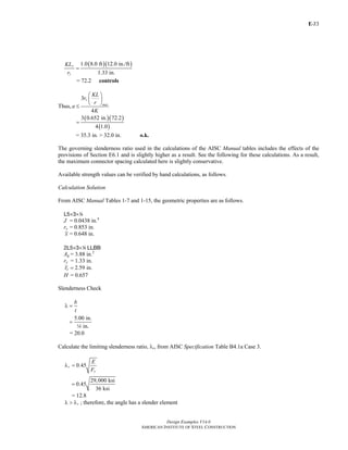 E-
Design Examples V14.0
AMERICAN INSTITUTE OF STEEL CONSTRUCTION
33
( )( )1.0 8.0 ft 12.0 in./ft
1.33 in.
y
y
KL
r
=
= 72.2 controls
Thus,
3
4
z
max
KL
r
r
a
K
⎛ ⎞
⎜ ⎟
⎝ ⎠
≤
( )( )
( )
3 0.652 in. 72.2
4 1.0
=
= 35.3 in. > 32.0 in. o.k.
The governing slenderness ratio used in the calculations of the AISC Manual tables includes the effects of the
provisions of Section E6.1 and is slightly higher as a result. See the following for these calculations. As a result,
the maximum connector spacing calculated here is slightly conservative.
Available strength values can be verified by hand calculations, as follows.
Calculation Solution
From AISC Manual Tables 1-7 and 1-15, the geometric properties are as follows.
L5×3×4
J = 0.0438 in.4
ry = 0.853 in.
x = 0.648 in.
2L5×3×4 LLBB
Ag = 3.88 in.2
ry = 1.33 in.
2.59 in.or =
H = 0.657
Slenderness Check
b
t
λ =
5.00 in.
in.
=
4
= 20.0
Calculate the limiting slenderness ratio, λr, from AISC Specification Table B4.1a Case 3.
0.45r
y
E
F
λ =
29,000 ksi
0.45
36 ksi
=
= 12.8
rλ > λ ; therefore, the angle has a slender element
Return to Table of Contents
 