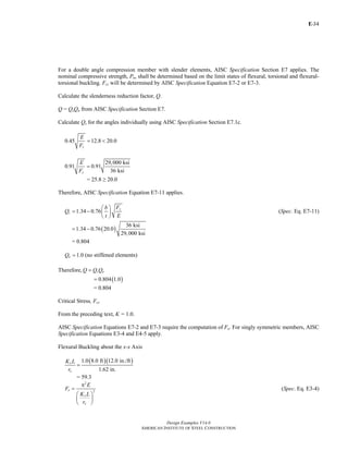 E-
Design Examples V14.0
AMERICAN INSTITUTE OF STEEL CONSTRUCTION
34
For a double angle compression member with slender elements, AISC Specification Section E7 applies. The
nominal compressive strength, Pn, shall be determined based on the limit states of flexural, torsional and flexural-
torsional buckling. Fcr will be determined by AISC Specification Equation E7-2 or E7-3.
Calculate the slenderness reduction factor, Q.
Q = QsQa from AISC Specification Section E7.
Calculate Qs for the angles individually using AISC Specification Section E7.1c.
0.45 12.8 20.0
y
E
F
= <
29,000 ksi
0.91 0.91
36 ksiy
E
F
=
= 25.8 ≥ 20.0
Therefore, AISC Specification Equation E7-11 applies.
1.34 0.76
y
s
Fb
Q
t E
⎛ ⎞
= − ⎜ ⎟
⎝ ⎠
(Spec. Eq. E7-11)
( )
36 ksi
1.34 0.76 20.0
29,000 ksi
= −
= 0.804
1.0aQ = (no stiffened elements)
Therefore, s aQ Q Q=
( )0.804 1.0=
= 0.804
Critical Stress, Fcr
From the preceding text, K = 1.0.
AISC Specification Equations E7-2 and E7-3 require the computation of Fe. For singly symmetric members, AISC
Specification Equations E3-4 and E4-5 apply.
Flexural Buckling about the x-x Axis
( )( )1.0 8.0 ft 12.0 in./ft
1.62 in.
x
x
K L
r
=
= 59.3
2
2e
x
x
E
F
K L
r
π
=
⎛ ⎞
⎜ ⎟
⎝ ⎠
(Spec. Eq. E3-4)
Return to Table of Contents
 