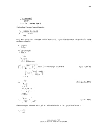 E-
Design Examples V14.0
AMERICAN INSTITUTE OF STEEL CONSTRUCTION
35
( )
( )
2
2
29,000 ksi
59.3
π
=
= 81.4 ksi does not govern
Torsional and Flexural-Torsional Buckling
( )( )1.0 8.0 ft 12.0 in./ft
1.33 in.
y
y
K L
r
=
= 72.2
Using AISC Specification Section E6, compute the modified KL/ry for built-up members with pretensioned bolted
or welded connectors.
a = 96.0 in./3
= 32.0 in.
ri = rz (single angle)
= 0.652 in.
32in.
0.652 in.i
a
r
=
= 49.1 > 40, therefore,
22
i
im o
KL KL K a
r r r
⎛ ⎞⎛ ⎞ ⎛ ⎞
= +⎜ ⎟ ⎜ ⎟ ⎜ ⎟
⎝ ⎠ ⎝ ⎠ ⎝ ⎠
where Ki = 0.50 for angles back-to-back (Spec. Eq. E6-2b)
( )
( )
2
2 0.50 32.0in.
72.2
0.652in.
⎛ ⎞
= + ⎜ ⎟
⎝ ⎠
= 76.3
2
2ey
y
y m
E
F
K L
r
π
=
⎛ ⎞
⎜ ⎟
⎝ ⎠
(from Spec. Eq. E4-8)
( )
( )
2
2
29,000 ksi
76.3
π
=
49.2 ksi=
( )
2
2 2
1w
ez
g oz
EC
F GJ
A rK L
⎛ ⎞π
⎜ ⎟= +
⎜ ⎟
⎝ ⎠
(Spec. Eq. E4-9)
For double angles, omit term with Cw per the User Note at the end of AISC Specification Section E4.
2ez
g o
GJ
F
A r
=
Return to Table of Contents
 