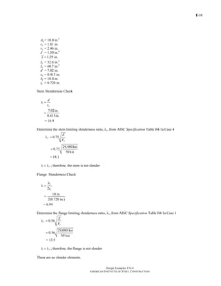 E-
Design Examples V14.0
AMERICAN INSTITUTE OF STEEL CONSTRUCTION
38
Ag = 10.0 in.2
rx = 1.81 in.
ry = 2.46 in.
J = 1.50 in.4
1.29 in.y =
Ix = 32.6 in.4
Iy = 60.7 in.4
d = 7.02 in.
tw = 0.415 in.
bf = 10.0 in.
tf = 0.720 in.
Stem Slenderness Check
w
d
t
λ =
7.02in.
0.415in.
=
= 16.9
Determine the stem limiting slenderness ratio, λr, from AISC Specification Table B4.1a Case 4
0.75r
y
E
F
λ =
29,000ksi
0.75
50ksi
=
= 18.1
rλ < λ ; therefore, the stem is not slender
Flange Slenderness Check
2
f
f
b
t
λ =
10 in.
=
2(0.720 in.)
= 6.94
Determine the flange limiting slenderness ratio, λr, from AISC Specification Table B4.1a Case 1
0.56r
y
E
F
λ =
29,000 ksi
0.56
50 ksi
=
= 13.5
rλ < λ ; therefore, the flange is not slender
There are no slender elements.
Return to Table of Contents
 