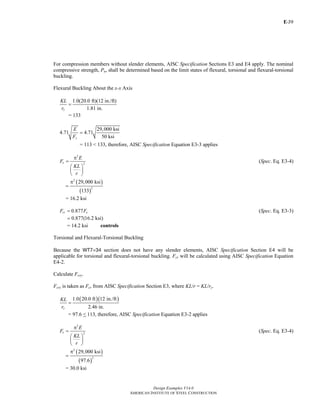 E-
Design Examples V14.0
AMERICAN INSTITUTE OF STEEL CONSTRUCTION
39
For compression members without slender elements, AISC Specification Sections E3 and E4 apply. The nominal
compressive strength, Pn, shall be determined based on the limit states of flexural, torsional and flexural-torsional
buckling.
Flexural Buckling About the x-x Axis
1.0(20.0 ft)(12 in./ft)
1.81 in.x
KL
r
=
= 133
29,000 ksi
4.71 4.71
50 ksiy
E
F
=
= 113 < 133, therefore, AISC Specification Equation E3-3 applies
2
2e
E
F
KL
r
π
=
⎛ ⎞
⎜ ⎟
⎝ ⎠
(Spec. Eq. E3-4)
( )
( )
2
2
29,000 ksi
133
π
=
= 16.2 ksi
0.877cr eF F= (Spec. Eq. E3-3)
0.877(16.2 ksi)=
= 14.2 ksi controls
Torsional and Flexural-Torsional Buckling
Because the WT7×34 section does not have any slender elements, AISC Specification Section E4 will be
applicable for torsional and flexural-torsional buckling. Fcr will be calculated using AISC Specification Equation
E4-2.
Calculate Fcry.
Fcry is taken as Fcr from AISC Specification Section E3, where KL/r = KL/ry.
( )( )1.0 20.0 ft 12 in./ft
2.46 in.y
KL
r
=
= 97.6 < 113, therefore, AISC Specification Equation E3-2 applies
2
2e
E
F
KL
r
π
=
⎛ ⎞
⎜ ⎟
⎝ ⎠
(Spec. Eq. E3-4)
( )
( )
2
2
29,000 ksi
97.6
π
=
= 30.0 ksi
Return to Table of Contents
 
