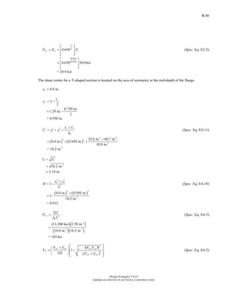 E-
Design Examples V14.0
AMERICAN INSTITUTE OF STEEL CONSTRUCTION
40
0.658
y
e
F
F
cry cr yF F F
⎡ ⎤
= = ⎢ ⎥
⎢ ⎥⎣ ⎦
(Spec. Eq. E3-2)
50.0ksi
30.0ksi
0.658 50.0ksi
⎡ ⎤
= ⎢ ⎥
⎢ ⎥⎣ ⎦
= 24.9 ksi
The shear center for a T-shaped section is located on the axis of symmetry at the mid-depth of the flange.
0.0ox = in.
2
f
o
t
y y= −
0.720 in.
1.29 in.
2
= −
= 0.930 in.
2 2 2 x y
o o o
g
I I
r x y
A
+
= + + (Spec. Eq. E4-11)
( ) ( )
4 4
2 2
2
32.6 in. 60.7 in.
0.0 in. 0.930 in.
10.0 in.
+
= + +
= 10.2 in.2
2
o or r=
2
10.2 in.
3.19 in.
=
=
2 2
2
1 o o
o
x y
H
r
+
= − (Spec. Eq. E4-10)
( ) ( )
2 2
2
0.0 in. 0.930 in.
1
10.2 in.
+
= −
= 0.915
2crz
g o
GJ
F
A r
= (Spec. Eq. E4-3)
( )( )
( )( )
4
2 2
11,200 ksi 1.50 in.
10.0 in. 10.2 in.
=
= 165 ksi
( )
2
4
1 1
2
cry crz cry crz
cr
cry crz
F F F F H
F
H F F
⎡ ⎤+⎛ ⎞
⎢ ⎥= − −⎜ ⎟
⎢ ⎥⎝ ⎠ +⎣ ⎦
(Spec. Eq. E4-2)
Return to Table of Contents
 
