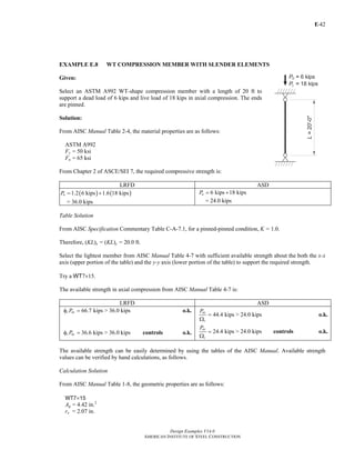 E-
Design Examples V14.0
AMERICAN INSTITUTE OF STEEL CONSTRUCTION
42
EXAMPLE E.8 WT COMPRESSION MEMBER WITH SLENDER ELEMENTS
Given:
Select an ASTM A992 WT-shape compression member with a length of 20 ft to
support a dead load of 6 kips and live load of 18 kips in axial compression. The ends
are pinned.
Solution:
From AISC Manual Table 2-4, the material properties are as follows:
ASTM A992
Fy = 50 ksi
Fu = 65 ksi
From Chapter 2 of ASCE/SEI 7, the required compressive strength is:
LRFD ASD
( ) ( )1.2 6 kips 1.6 18 kipsuP = +
= 36.0 kips
6 kips 18 kipsaP = +
= 24.0 kips
Table Solution
From AISC Specification Commentary Table C-A-7.1, for a pinned-pinned condition, K = 1.0.
Therefore, (KL)x = (KL)y = 20.0 ft.
Select the lightest member from AISC Manual Table 4-7 with sufficient available strength about the both the x-x
axis (upper portion of the table) and the y-y axis (lower portion of the table) to support the required strength.
Try a WT7×15.
The available strength in axial compression from AISC Manual Table 4-7 is:
LRFD ASD
66.7 kipsc nxPφ = > 36.0 kips o.k.
36.6 kipsc nyPφ = > 36.0 kips controls o.k.
44.4 kipsnx
c
P
=
Ω
> 24.0 kips o.k.
24.4 kips
ny
c
P
=
Ω
> 24.0 kips controls o.k.
The available strength can be easily determined by using the tables of the AISC Manual. Available strength
values can be verified by hand calculations, as follows.
Calculation Solution
From AISC Manual Table 1-8, the geometric properties are as follows:
WT7×15
Ag = 4.42 in.2
rx = 2.07 in.
Return to Table of Contents
 