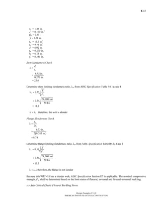 E-
Design Examples V14.0
AMERICAN INSTITUTE OF STEEL CONSTRUCTION
43
ry = 1.49 in.
J = 0.190 in.4
Qs = 0.611
1.58 in.y =
Ix = 19.0 in.4
Iy = 9.79 in.4
d = 6.92 in.
tw = 0.270 in.
bf = 6.73 in.
tf = 0.385 in.
Stem Slenderness Check
w
d
t
λ =
6.92 in.
=
0.270 in.
= 25.6
Determine stem limiting slenderness ratio, λr, from AISC Specification Table B4.1a case 4
0.75r
y
E
F
λ =
29,000 ksi
0.75
50 ksi
=
= 18.1
rλ > λ ; therefore, the web is slender
Flange Slenderness Check
f
f
b
2t
λ =
( )
6.73 in.
2 0.385 in.
8.74
=
=
Determine flange limiting slenderness ratio, λr, from AISC Specification Table B4.1a Case 1
0.56r
y
E
F
λ =
29,000 ksi
0.56
50 ksi
13.5
=
=
rλ < λ ; therefore, the flange is not slender
Because this WT7×15 has a slender web, AISC Specification Section E7 is applicable. The nominal compressive
strength, Pn, shall be determined based on the limit states of flexural, torsional and flexural-torsional buckling.
x-x Axis Critical Elastic Flexural Buckling Stress
Return to Table of Contents
 