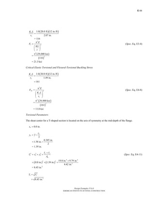 E-
Design Examples V14.0
AMERICAN INSTITUTE OF STEEL CONSTRUCTION
44
( )( )1.0 20.0 ft 12 in./ft
2.07 in.
x
x
K L
r
=
= 116
2
2e
E
F
KL
r
π
=
⎛ ⎞
⎜ ⎟
⎝ ⎠
(Spec. Eq. E3-4)
( )
2
2
(29,000 ksi)
116
π
=
= 21.3 ksi
Critical Elastic Torsional and Flexural-Torsional Buckling Stress
( )( )1.0 20.0 ft 12 in./ft
1.49 in.
161
y
y
K L
r
=
=
Fey =
2
2
y
y
E
K L
r
π
⎛ ⎞
⎜ ⎟
⎝ ⎠
(Spec. Eq. E4-8)
=
( )
( )
2
2
29,000 ksi
161
π
= 11.0 ksi
Torsional Parameters
The shear center for a T-shaped section is located on the axis of symmetry at the mid-depth of the flange.
0.0ox = in.
2
f
o
t
y y= −
0.385 in.
1.58 in.
2
= −
= 1.39 in.
2 2 2 x y
o o o
g
I I
r x y
A
+
= + + (Spec. Eq. E4-11)
( ) ( )
4 4
2 2
2
19.0 in. 9.79 in.
0.0 in. 1.39 in.
4.42 in.
+
= + +
= 8.45 in.2
2
o or r=
2
8.45 in.=
Return to Table of Contents
 