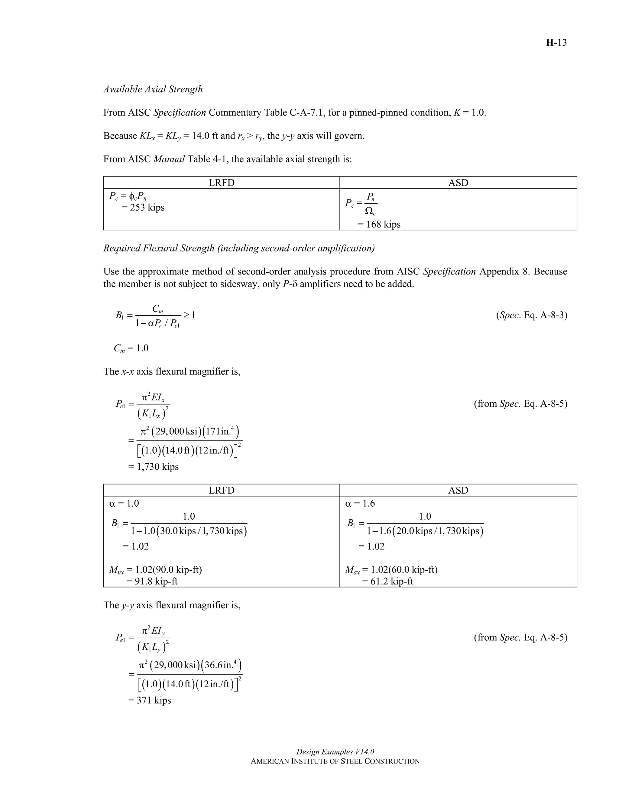 H-13
Design Examples V14.0
AMERICAN INSTITUTE OF STEEL CONSTRUCTION
Available Axial Strength
From AISC Specification Commentary Table C-A-7.1, for a pinned-pinned condition, K = 1.0.
Because KLx = KLy = 14.0 ft and rx > ry, the y-y axis will govern.
From AISC Manual Table 4-1, the available axial strength is:
LRFD ASD
Pc = φcPn
= 253 kips Pc = n
c
P
Ω
= 168 kips
Required Flexural Strength (including second-order amplification)
Use the approximate method of second-order analysis procedure from AISC Specification Appendix 8. Because
the member is not subject to sidesway, only P-δ amplifiers need to be added.
1
1
1
1 /
m
r e
C
B
P P
= ≥
− α
(Spec. Eq. A-8-3)
Cm = 1.0
The x-x axis flexural magnifier is,
( )
2
1 2
1
x
e
x
EI
P
K L
π
= (from Spec. Eq. A-8-5)
( )( )
( )( )( )
2 4
2
29,000ksi 171in.
1.0 14.0ft 12in./ft
π
=
⎡ ⎤⎣ ⎦
= 1,730 kips
LRFD ASD
α = 1.0
( )
1
1.0
1 1.0 30.0kips /1,730kips
B =
−
= 1.02
Mux = 1.02(90.0 kip-ft)
= 91.8 kip-ft
α = 1.6
( )
1
1.0
1 1.6 20.0kips /1,730kips
B =
−
= 1.02
Max = 1.02(60.0 kip-ft)
= 61.2 kip-ft
The y-y axis flexural magnifier is,
( )
2
1 2
1
y
e
y
EI
P
K L
π
= (from Spec. Eq. A-8-5)
( )( )
( )( )( )
2 4
2
29,000ksi 36.6in.
1.0 14.0ft 12in./ft
π
=
⎡ ⎤⎣ ⎦
= 371 kips
Return to Table of Contents
 