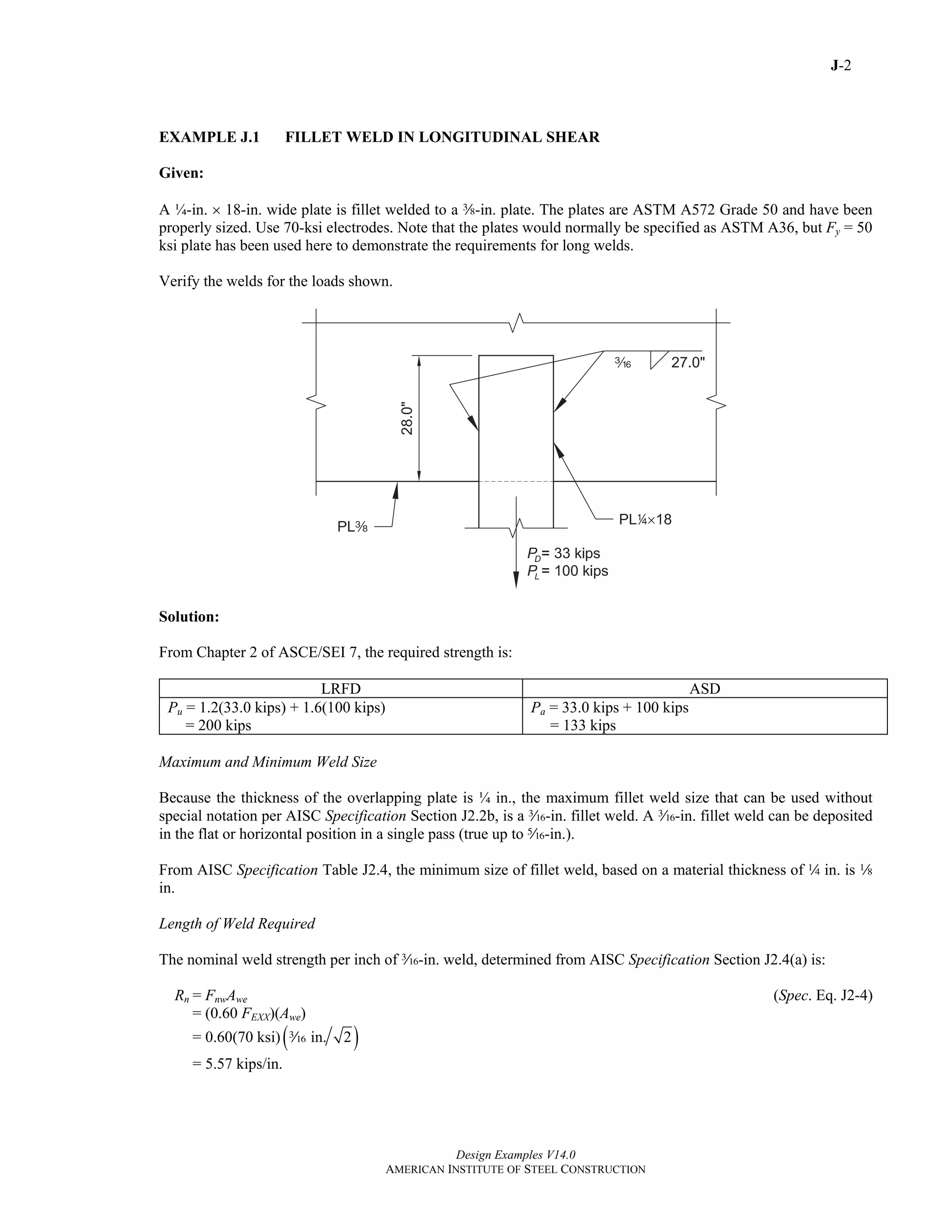 J-2
Design Examples V14.0
AMERICAN INSTITUTE OF STEEL CONSTRUCTION
EXAMPLE J.1 FILLET WELD IN LONGITUDINAL SHEAR
Given:
A ¼-in. × 18-in. wide plate is fillet welded to a a-in. plate. The plates are ASTM A572 Grade 50 and have been
properly sized. Use 70-ksi electrodes. Note that the plates would normally be specified as ASTM A36, but Fy = 50
ksi plate has been used here to demonstrate the requirements for long welds.
Verify the welds for the loads shown.
Solution:
From Chapter 2 of ASCE/SEI 7, the required strength is:
LRFD ASD
Pu = 1.2(33.0 kips) + 1.6(100 kips)
= 200 kips
Pa = 33.0 kips + 100 kips
= 133 kips
Maximum and Minimum Weld Size
Because the thickness of the overlapping plate is ¼ in., the maximum fillet weld size that can be used without
special notation per AISC Specification Section J2.2b, is a x-in. fillet weld. A x-in. fillet weld can be deposited
in the flat or horizontal position in a single pass (true up to c-in.).
From AISC Specification Table J2.4, the minimum size of fillet weld, based on a material thickness of 4 in. is 8
in.
Length of Weld Required
The nominal weld strength per inch of x-in. weld, determined from AISC Specification Section J2.4(a) is:
Rn = FnwAwe (Spec. Eq. J2-4)
= (0.60 FEXX)(Awe)
= 0.60(70 ksi) ( )in. 2x
= 5.57 kips/in.
Return to Table of Contents
 