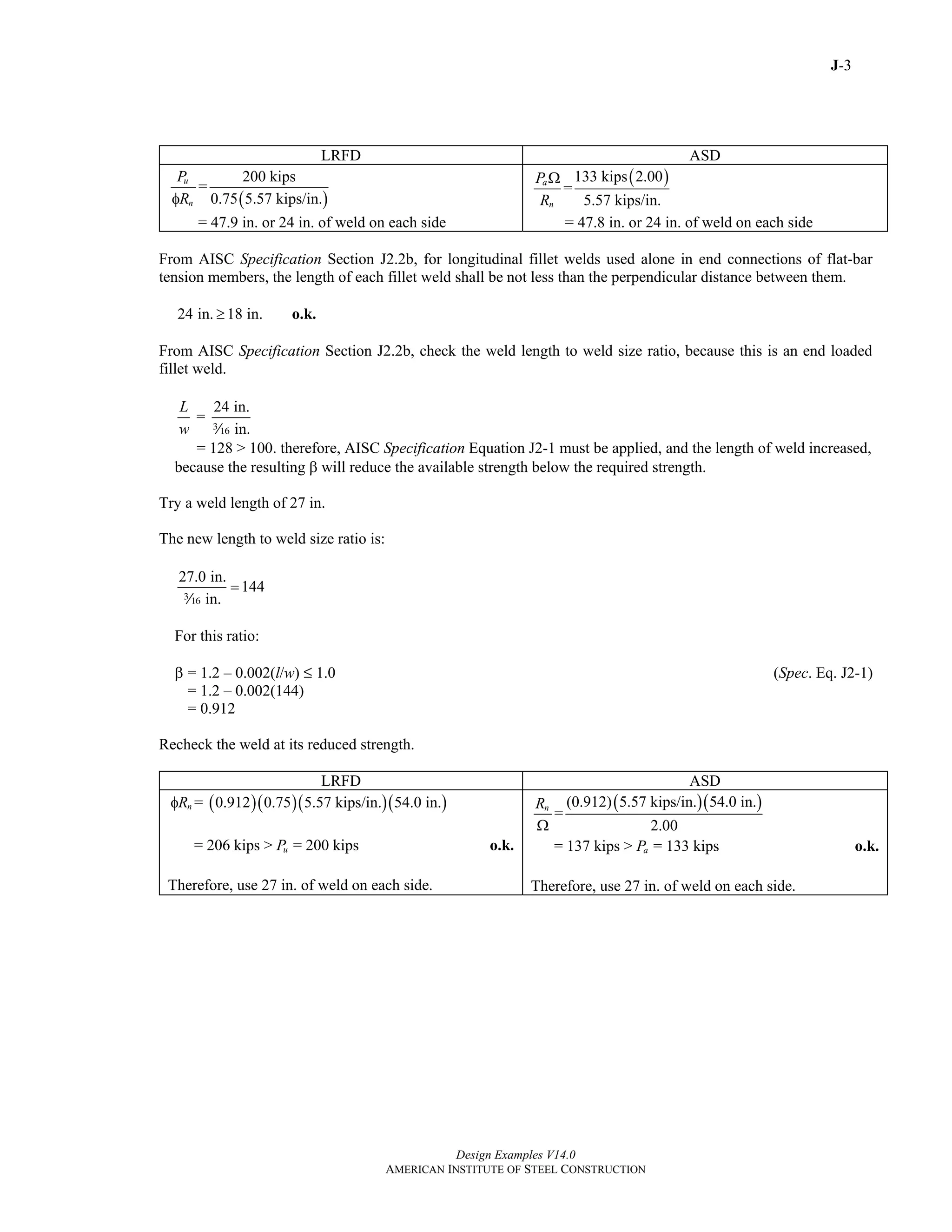 J-3
Design Examples V14.0
AMERICAN INSTITUTE OF STEEL CONSTRUCTION
LRFD ASD
( )
200 kips
=
0.75 5.57 kips/in.
u
n
P
Rφ
= 47.9 in. or 24 in. of weld on each side
( )133 kips 2.00
=
5.57 kips/in.
a
n
P
R
Ω
= 47.8 in. or 24 in. of weld on each side
From AISC Specification Section J2.2b, for longitudinal fillet welds used alone in end connections of flat-bar
tension members, the length of each fillet weld shall be not less than the perpendicular distance between them.
24 in. 18 in.≥ o.k.
From AISC Specification Section J2.2b, check the weld length to weld size ratio, because this is an end loaded
fillet weld.
24 in.
=
in.
L
w x
= 128 > 100. therefore, AISC Specification Equation J2-1 must be applied, and the length of weld increased,
because the resulting β will reduce the available strength below the required strength.
Try a weld length of 27 in.
The new length to weld size ratio is:
27.0 in.
144
in.
=
x
For this ratio:
β = 1.2 – 0.002(l/w) M 1.0 (Spec. Eq. J2-1)
= 1.2 – 0.002(144)
= 0.912
Recheck the weld at its reduced strength.
LRFD ASD
( )( )( )( )= 0.912 0.75 5.57 kips/in. 54.0 in.nRφ
= 206 kips > = 200 kipsuP o.k.
Therefore, use 27 in. of weld on each side.
( )( )(0.912) 5.57 kips/in. 54.0 in.
=
2.00
nR
Ω
= 137 kips > = 133 kipsaP o.k.
Therefore, use 27 in. of weld on each side.
Return to Table of Contents
 
