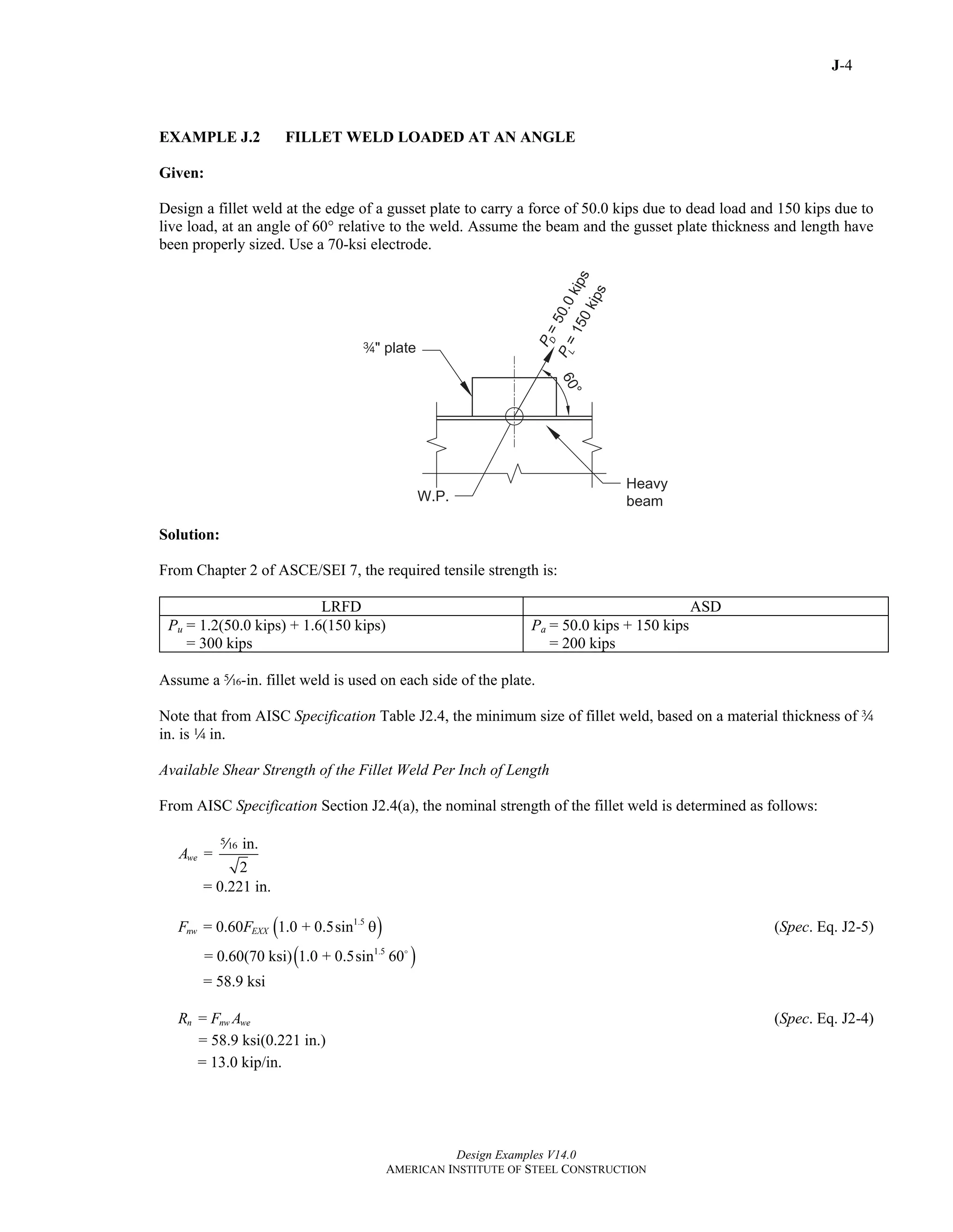 J-4
Design Examples V14.0
AMERICAN INSTITUTE OF STEEL CONSTRUCTION
EXAMPLE J.2 FILLET WELD LOADED AT AN ANGLE
Given:
Design a fillet weld at the edge of a gusset plate to carry a force of 50.0 kips due to dead load and 150 kips due to
live load, at an angle of 60° relative to the weld. Assume the beam and the gusset plate thickness and length have
been properly sized. Use a 70-ksi electrode.
Solution:
From Chapter 2 of ASCE/SEI 7, the required tensile strength is:
LRFD ASD
Pu = 1.2(50.0 kips) + 1.6(150 kips)
= 300 kips
Pa = 50.0 kips + 150 kips
= 200 kips
Assume a c-in. fillet weld is used on each side of the plate.
Note that from AISC Specification Table J2.4, the minimum size of fillet weld, based on a material thickness of w
in. is 4 in.
Available Shear Strength of the Fillet Weld Per Inch of Length
From AISC Specification Section J2.4(a), the nominal strength of the fillet weld is determined as follows:
in.
=
2
weA
c
= 0.221 in.
( )1.5
= 0.60 1.0 + 0.5sinnw EXXF F θ (Spec. Eq. J2-5)
( )1.5
= 0.60(70 ksi) 1.0 + 0.5sin 60
= 58.9 ksi
=n nw weR F A (Spec. Eq. J2-4)
= 58.9 ksi(0.221 in.)
= 13.0 kip/in.
Return to Table of Contents
 