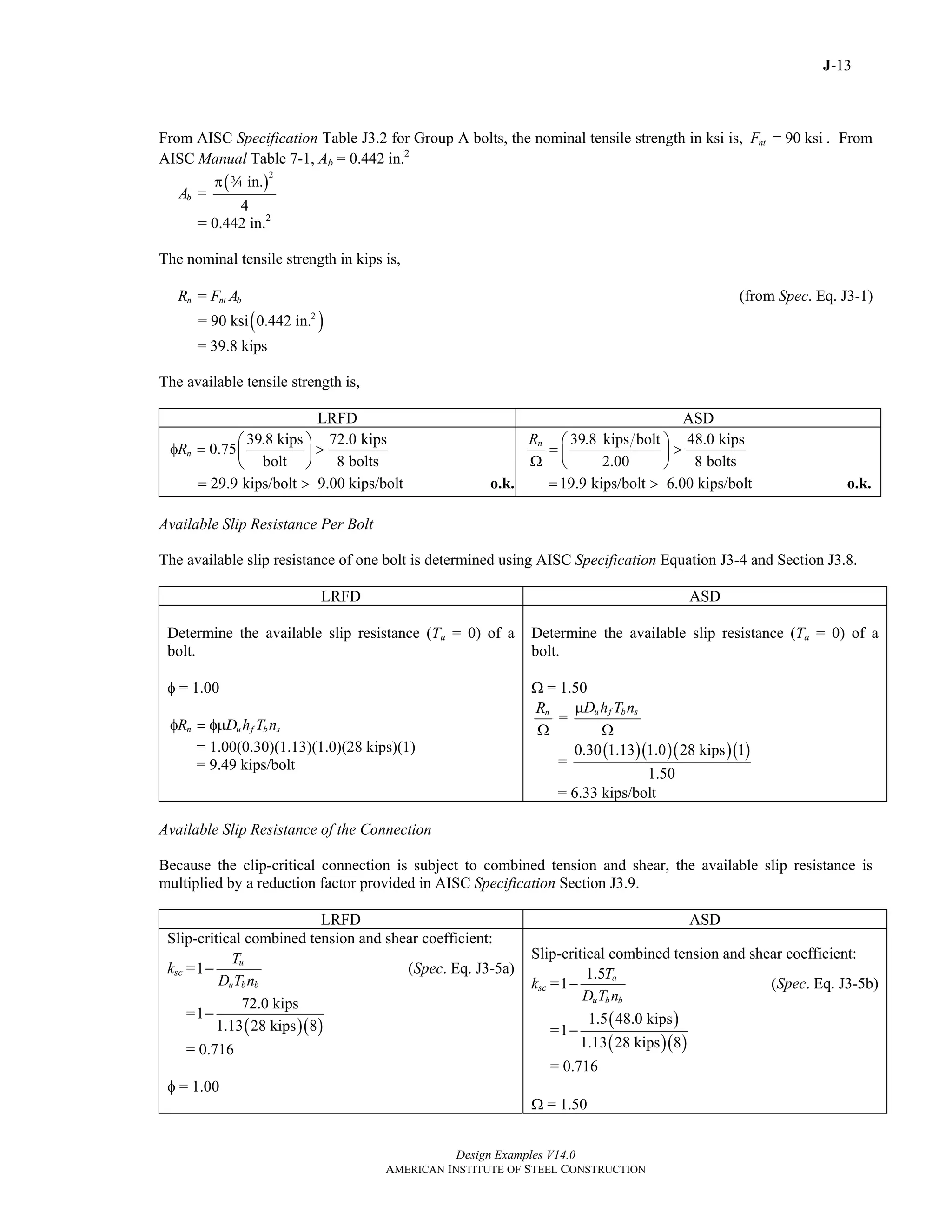 J-13
Design Examples V14.0
AMERICAN INSTITUTE OF STEEL CONSTRUCTION
From AISC Specification Table J3.2 for Group A bolts, the nominal tensile strength in ksi is, = 90 ksintF . From
AISC Manual Table 7-1, Ab = 0.442 in.2
( )
2
in.
=
4
bA
π w
= 0.442 in.2
The nominal tensile strength in kips is,
=n nt bR F A (from Spec. Eq. J3-1)
( )2
= 90 ksi 0.442 in.
= 39.8 kips
The available tensile strength is,
LRFD ASD
39.8 kips 72.0 kips
0.75
bolt 8 bolts
nR
⎛ ⎞
φ = >⎜ ⎟
⎝ ⎠
29.9 kips/bolt 9.00 kips/bolt= > o.k.
39.8 kips bolt 48.0 kips
2.00 8 bolts
nR ⎛ ⎞
= >⎜ ⎟
Ω ⎝ ⎠
19.9 kips/bolt 6.00 kips/bolt= > o.k.
Available Slip Resistance Per Bolt
The available slip resistance of one bolt is determined using AISC Specification Equation J3-4 and Section J3.8.
LRFD ASD
Determine the available slip resistance (Tu = 0) of a
bolt.
φ = 1.00
n u f b sR D h T nφ = φμ
= 1.00(0.30)(1.13)(1.0)(28 kips)(1)
= 9.49 kips/bolt
Determine the available slip resistance (Ta = 0) of a
bolt.
Ω = 1.50
=
u f b sn D h T nR μ
Ω Ω
( )( )( )( )0.30 1.13 1.0 28 kips 1
=
1.50
= 6.33 kips/bolt
Available Slip Resistance of the Connection
Because the clip-critical connection is subject to combined tension and shear, the available slip resistance is
multiplied by a reduction factor provided in AISC Specification Section J3.9.
LRFD ASD
Slip-critical combined tension and shear coefficient:
ksc =1
u
u b b
T
D T n
− (Spec. Eq. J3-5a)
=
( )( )
72.0 kips
1
1.13 28 kips 8
−
= 0.716
φ = 1.00
Slip-critical combined tension and shear coefficient:
ksc =
1.5
1 a
u b b
T
D T n
− (Spec. Eq. J3-5b)
=
( )
( )( )
1.5 48.0 kips
1
1.13 28 kips 8
−
= 0.716
Ω = 1.50
Return to Table of Contents
 
