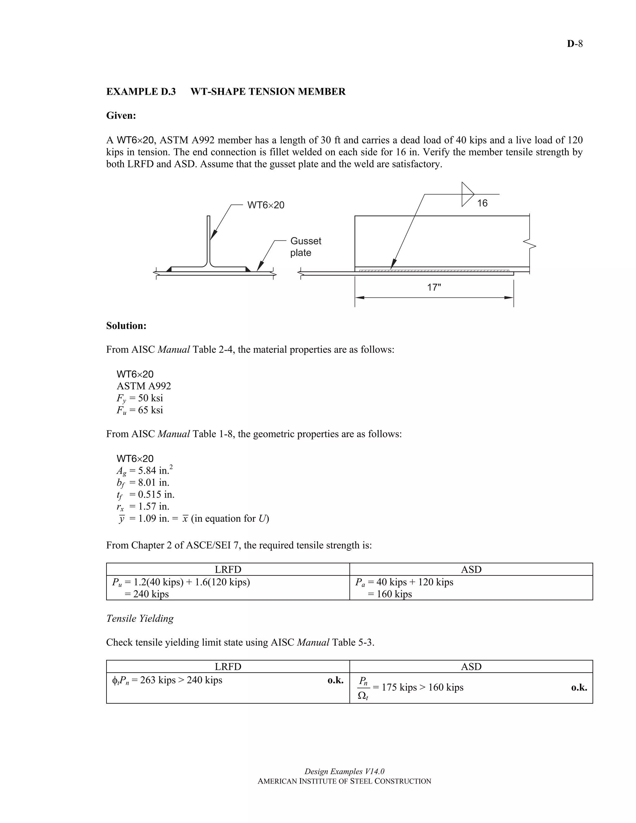 D-8
Design Examples V14.0
AMERICAN INSTITUTE OF STEEL CONSTRUCTION
EXAMPLE D.3 WT-SHAPE TENSION MEMBER
Given:
A WT6×20, ASTM A992 member has a length of 30 ft and carries a dead load of 40 kips and a live load of 120
kips in tension. The end connection is fillet welded on each side for 16 in. Verify the member tensile strength by
both LRFD and ASD. Assume that the gusset plate and the weld are satisfactory.
Solution:
From AISC Manual Table 2-4, the material properties are as follows:
WT6×20
ASTM A992
Fy = 50 ksi
Fu = 65 ksi
From AISC Manual Table 1-8, the geometric properties are as follows:
WT6×20
Ag = 5.84 in.2
bf = 8.01 in.
tf = 0.515 in.
rx = 1.57 in.
y = 1.09 in. = x (in equation for U)
From Chapter 2 of ASCE/SEI 7, the required tensile strength is:
LRFD ASD
Pu = 1.2(40 kips) + 1.6(120 kips)
= 240 kips
Pa = 40 kips + 120 kips
= 160 kips
Tensile Yielding
Check tensile yielding limit state using AISC Manual Table 5-3.
LRFD ASD
φtPn = 263 kips > 240 kips o.k. n
t
P
Ω
= 175 kips > 160 kips o.k.
Return to Table of Contents
 