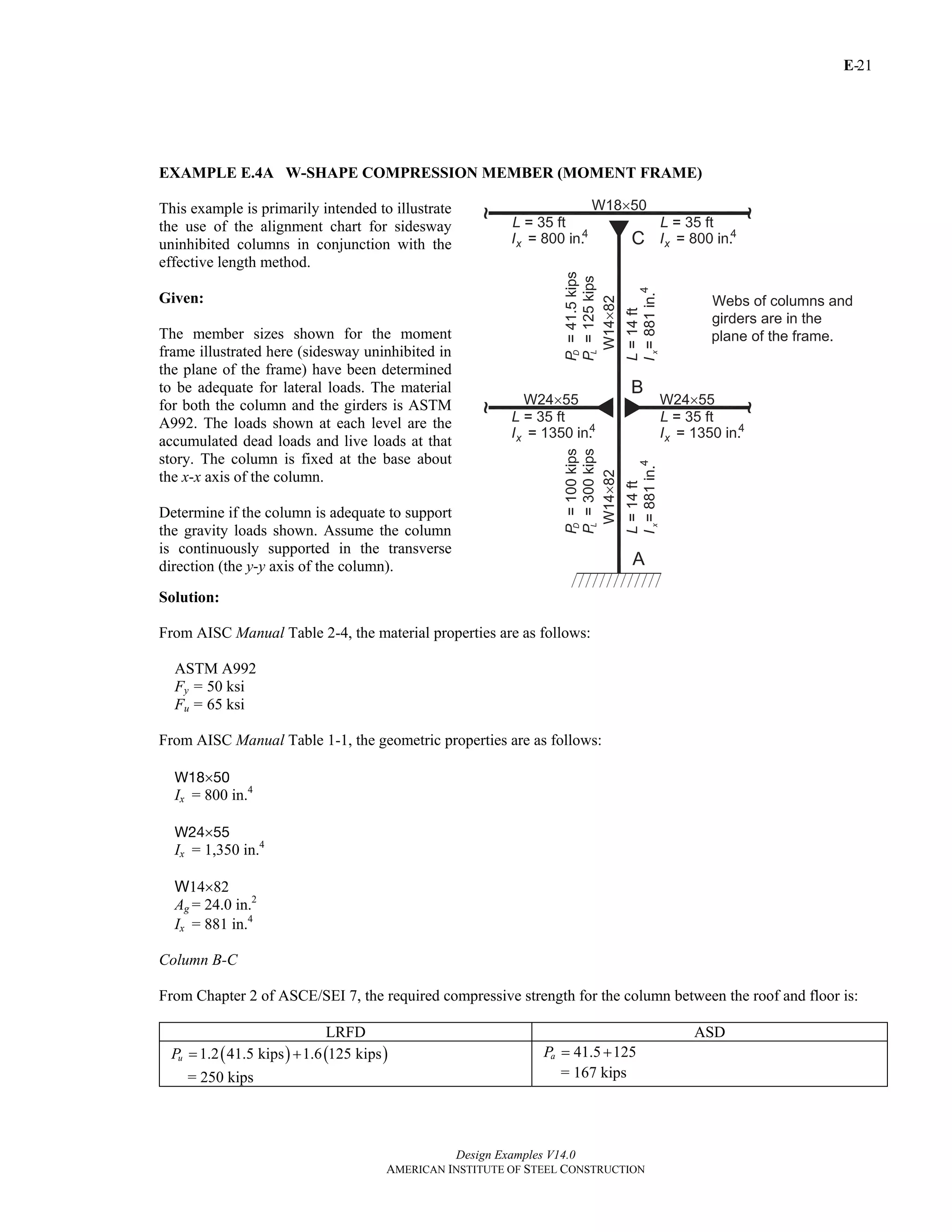 E-
Design Examples V14.0
AMERICAN INSTITUTE OF STEEL CONSTRUCTION
21
EXAMPLE E.4A W-SHAPE COMPRESSION MEMBER (MOMENT FRAME)
This example is primarily intended to illustrate
the use of the alignment chart for sidesway
uninhibited columns in conjunction with the
effective length method.
Given:
The member sizes shown for the moment
frame illustrated here (sidesway uninhibited in
the plane of the frame) have been determined
to be adequate for lateral loads. The material
for both the column and the girders is ASTM
A992. The loads shown at each level are the
accumulated dead loads and live loads at that
story. The column is fixed at the base about
the x-x axis of the column.
Determine if the column is adequate to support
the gravity loads shown. Assume the column
is continuously supported in the transverse
direction (the y-y axis of the column).
Solution:
From AISC Manual Table 2-4, the material properties are as follows:
ASTM A992
Fy = 50 ksi
Fu = 65 ksi
From AISC Manual Table 1-1, the geometric properties are as follows:
W18×50
Ix = 800 in.4
W24×55
Ix = 1,350 in.4
W14×82
Ag = 24.0 in.2
Ix = 881 in.4
Column B-C
From Chapter 2 of ASCE/SEI 7, the required compressive strength for the column between the roof and floor is:
LRFD ASD
( ) ( )1.2 41.5 kips 1.6 125 kipsuP = +
= 250 kips
41.5 125aP = +
= 167 kips
Return to Table of Contents
 