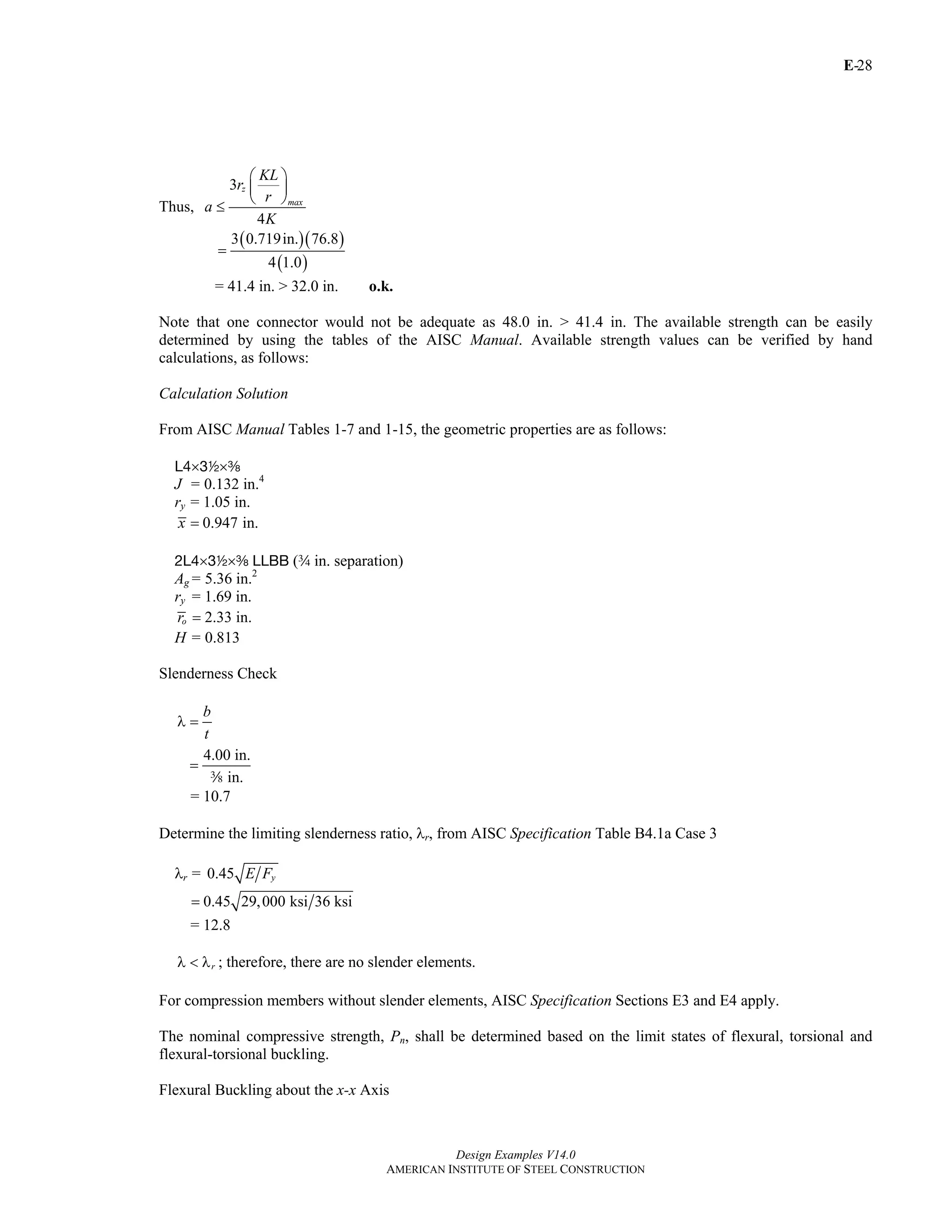 E-
Design Examples V14.0
AMERICAN INSTITUTE OF STEEL CONSTRUCTION
28
Thus,
3
4
z
max
KL
r
r
a
K
⎛ ⎞
⎜ ⎟
⎝ ⎠
≤
( )( )
( )
3 0.719in. 76.8
4 1.0
=
= 41.4 in. > 32.0 in. o.k.
Note that one connector would not be adequate as 48.0 in. > 41.4 in. The available strength can be easily
determined by using the tables of the AISC Manual. Available strength values can be verified by hand
calculations, as follows:
Calculation Solution
From AISC Manual Tables 1-7 and 1-15, the geometric properties are as follows:
L4×32×a
J = 0.132 in.4
ry = 1.05 in.
0.947 in.x =
2L4×32×a LLBB (w in. separation)
Ag= 5.36 in.2
ry = 1.69 in.
2.33 in.or =
H = 0.813
Slenderness Check
b
t
λ =
4.00 in.
in.
=
a
= 10.7
Determine the limiting slenderness ratio, λr, from AISC Specification Table B4.1a Case 3
λr = 0.45 yE F
0.45 29,000 ksi 36 ksi=
= 12.8
rλ < λ ; therefore, there are no slender elements.
For compression members without slender elements, AISC Specification Sections E3 and E4 apply.
The nominal compressive strength, Pn, shall be determined based on the limit states of flexural, torsional and
flexural-torsional buckling.
Flexural Buckling about the x-x Axis
Return to Table of Contents
 