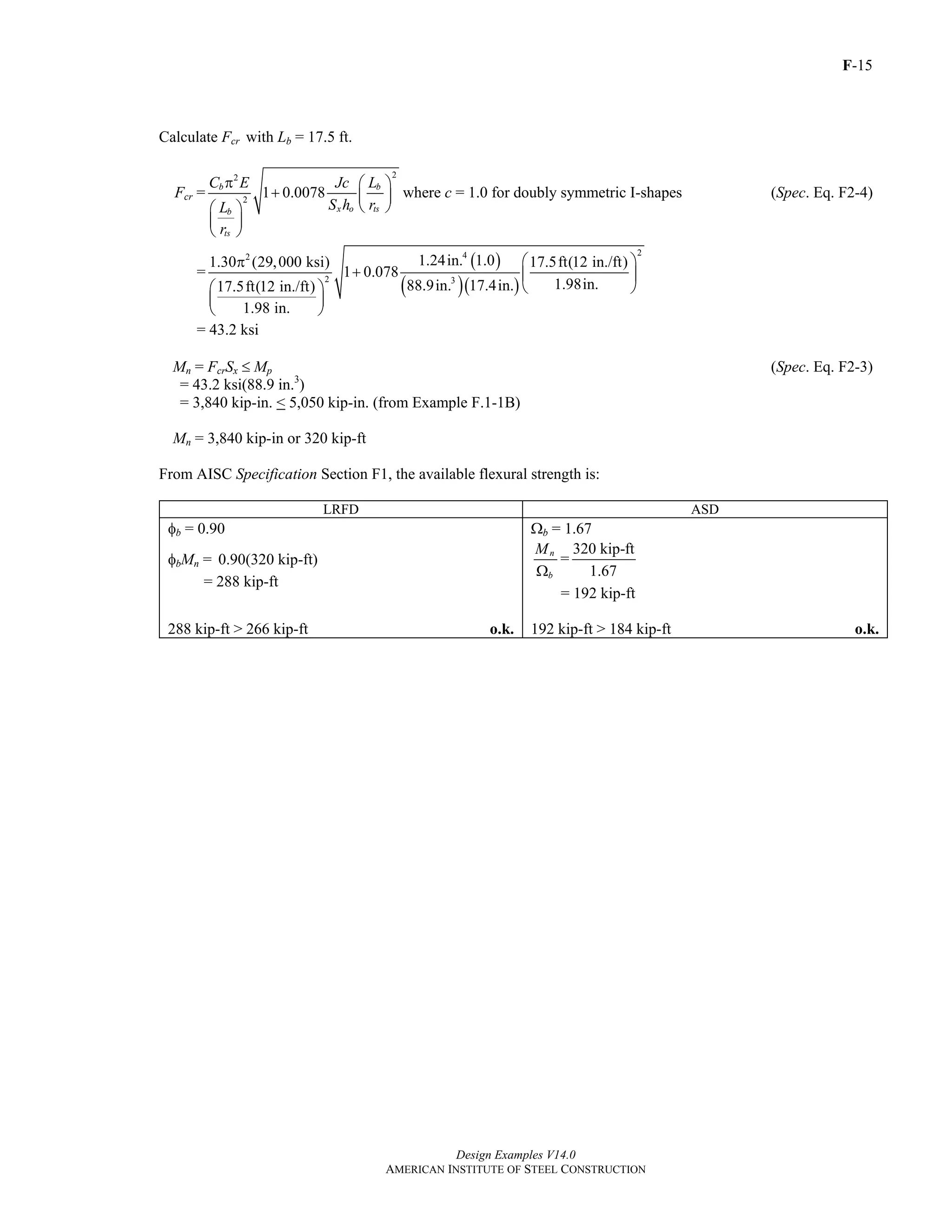 F-15
Design Examples V14.0
AMERICAN INSTITUTE OF STEEL CONSTRUCTION
Calculate Fcr with Lb = 17.5 ft.
Fcr =
22
2
1 0.0078b b
x o tsb
ts
C E Jc L
S h rL
r
π ⎛ ⎞
+ ⎜ ⎟
⎝ ⎠⎛ ⎞
⎜ ⎟
⎝ ⎠
where c = 1.0 for doubly symmetric I-shapes (Spec. Eq. F2-4)
=
( )
( )( )
242
2 3
1.24in. 1.01.30 (29,000 ksi) 17.5ft(12 in./ft)
1 0.078
1.98in.88.9in. 17.4in.17.5ft(12 in./ft)
1.98 in.
⎛ ⎞π
+ ⎜ ⎟
⎛ ⎞ ⎝ ⎠
⎜ ⎟
⎝ ⎠
= 43.2 ksi
Mn = FcrSx ≤ Mp (Spec. Eq. F2-3)
= 43.2 ksi(88.9 in.3
)
= 3,840 kip-in. < 5,050 kip-in. (from Example F.1-1B)
Mn = 3,840 kip-in or 320 kip-ft
From AISC Specification Section F1, the available flexural strength is:
LRFD ASD
φb = 0.90 Ωb = 1.67
φbMn = 0.90(320 kip-ft)
= 288 kip-ft
n
b
M
Ω
=
320 kip-ft
1.67
= 192 kip-ft
288 kip-ft > 266 kip-ft o.k. 192 kip-ft > 184 kip-ft o.k.
Return to Table of Contents
 
