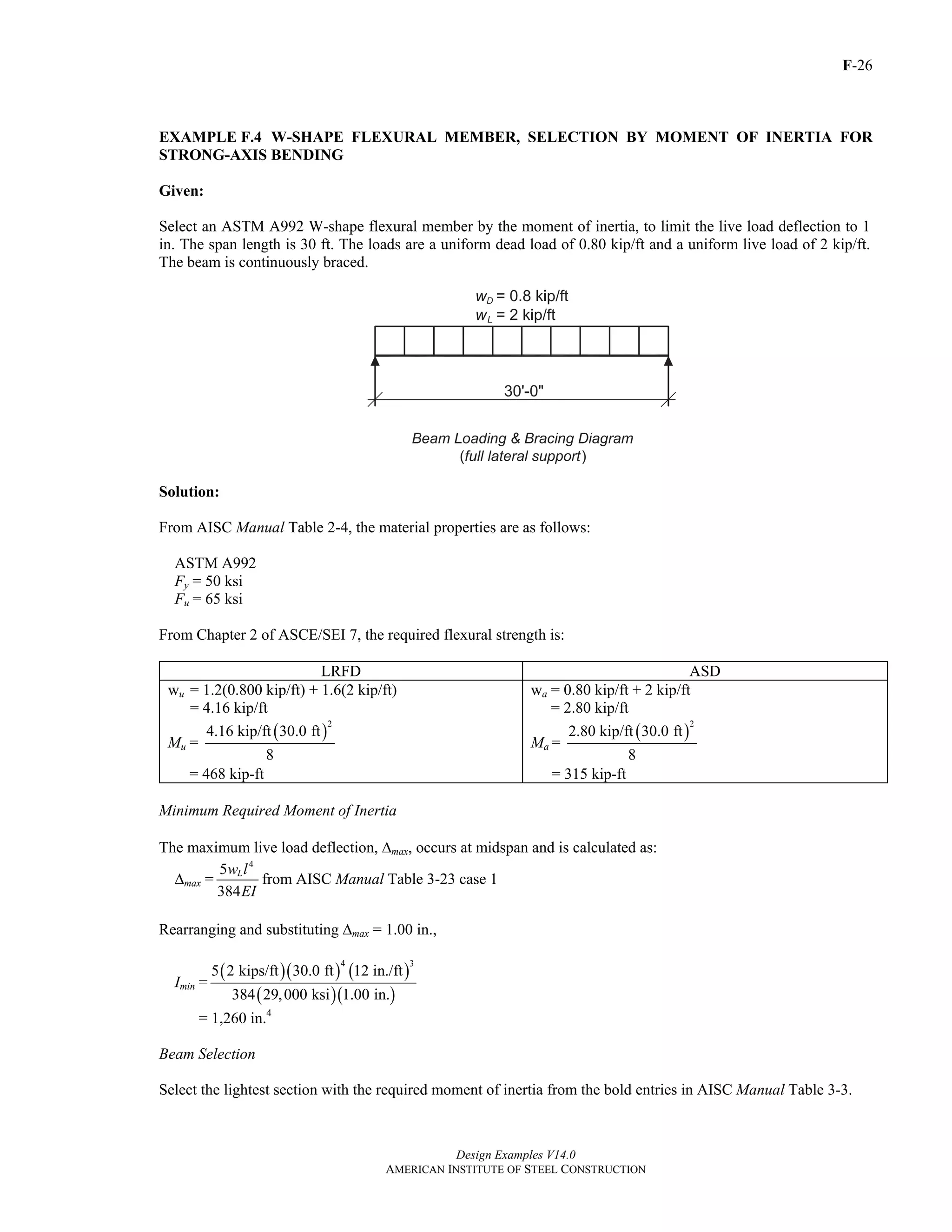 F-26
Design Examples V14.0
AMERICAN INSTITUTE OF STEEL CONSTRUCTION
EXAMPLE F.4 W-SHAPE FLEXURAL MEMBER, SELECTION BY MOMENT OF INERTIA FOR
STRONG-AXIS BENDING
Given:
Select an ASTM A992 W-shape flexural member by the moment of inertia, to limit the live load deflection to 1
in. The span length is 30 ft. The loads are a uniform dead load of 0.80 kip/ft and a uniform live load of 2 kip/ft.
The beam is continuously braced.
Solution:
From AISC Manual Table 2-4, the material properties are as follows:
ASTM A992
Fy = 50 ksi
Fu = 65 ksi
From Chapter 2 of ASCE/SEI 7, the required flexural strength is:
LRFD ASD
wu = 1.2(0.800 kip/ft) + 1.6(2 kip/ft)
= 4.16 kip/ft
Mu =
( )
2
4.16 kip/ft 30.0 ft
8
= 468 kip-ft
wa = 0.80 kip/ft + 2 kip/ft
= 2.80 kip/ft
Ma =
( )
2
2.80 kip/ft 30.0 ft
8
= 315 kip-ft
Minimum Required Moment of Inertia
The maximum live load deflection, Δmax, occurs at midspan and is calculated as:
Δmax =
4
5
384
Lw l
EI
from AISC Manual Table 3-23 case 1
Rearranging and substituting Δmax = 1.00 in.,
Imin =
( )( ) ( )
( )( )
4 3
5 2 kips/ft 30.0 ft 12 in./ft
384 29,000 ksi 1.00 in.
= 1,260 in.4
Beam Selection
Select the lightest section with the required moment of inertia from the bold entries in AISC Manual Table 3-3.
Return to Table of Contents
 