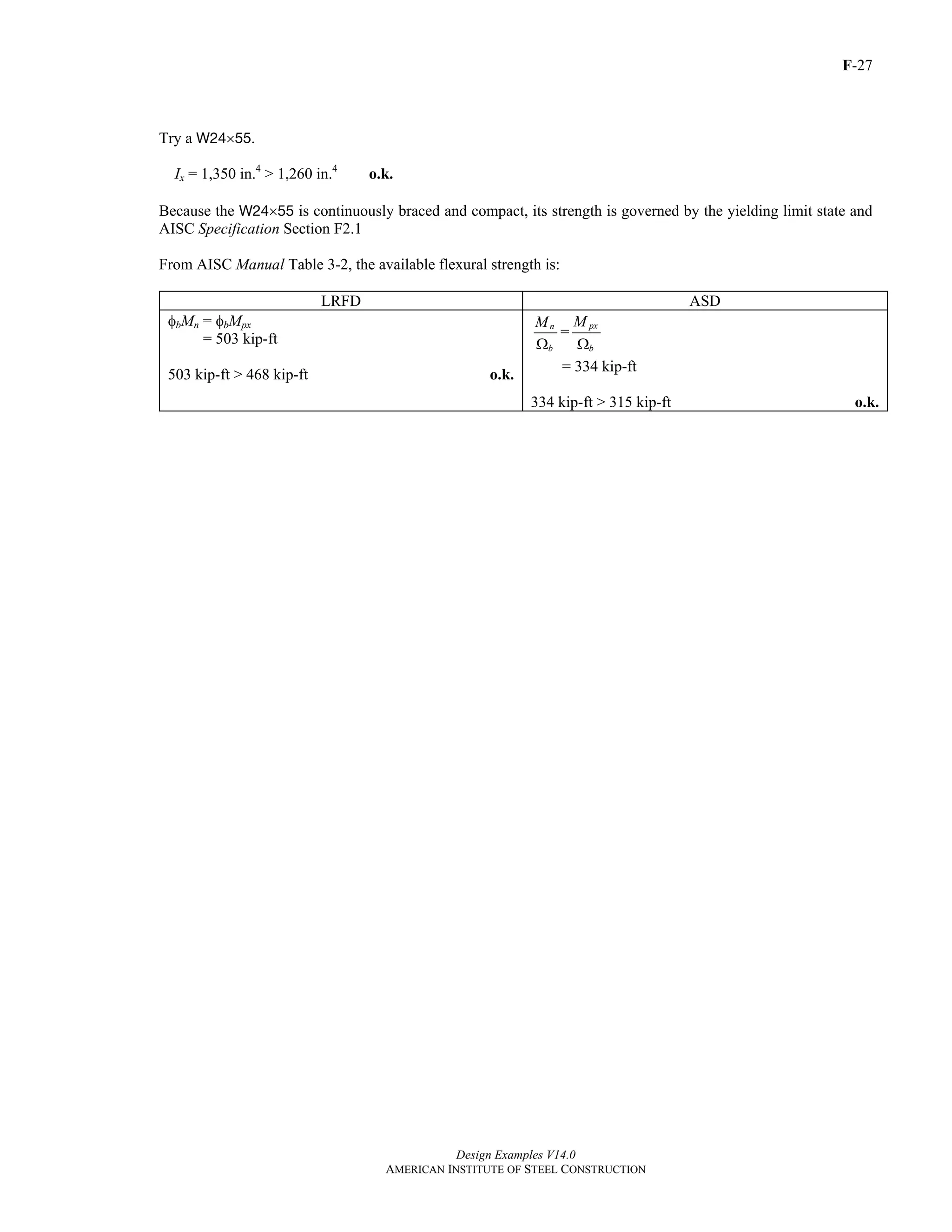 F-27
Design Examples V14.0
AMERICAN INSTITUTE OF STEEL CONSTRUCTION
Try a W24×55.
Ix = 1,350 in.4
> 1,260 in.4
o.k.
Because the W24×55 is continuously braced and compact, its strength is governed by the yielding limit state and
AISC Specification Section F2.1
From AISC Manual Table 3-2, the available flexural strength is:
LRFD ASD
φbMn = φbMpx
= 503 kip-ft
503 kip-ft > 468 kip-ft o.k.
n
b
M
Ω
=
px
b
M
Ω
= 334 kip-ft
334 kip-ft > 315 kip-ft o.k.
Return to Table of Contents
 