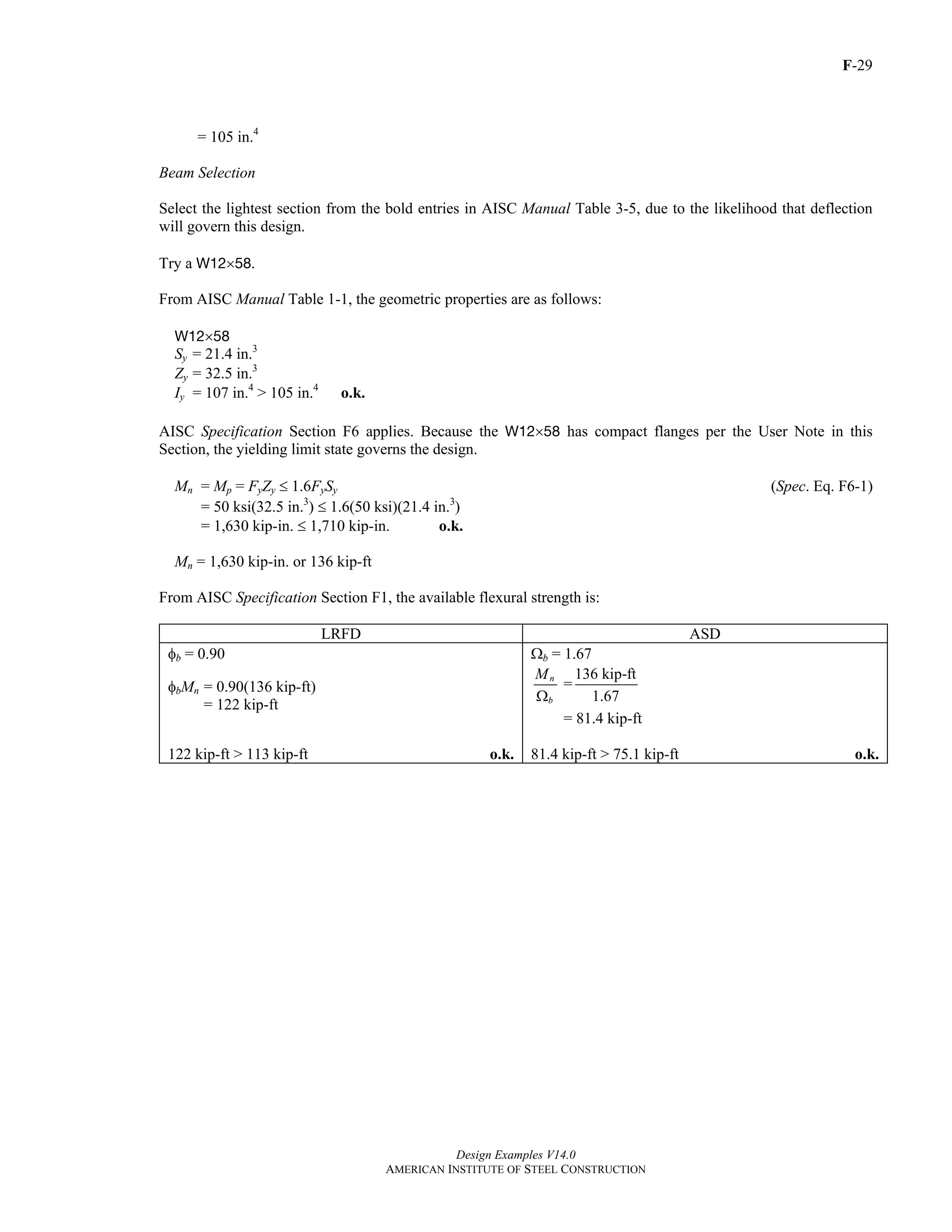 F-29
Design Examples V14.0
AMERICAN INSTITUTE OF STEEL CONSTRUCTION
= 105 in.4
Beam Selection
Select the lightest section from the bold entries in AISC Manual Table 3-5, due to the likelihood that deflection
will govern this design.
Try a W12×58.
From AISC Manual Table 1-1, the geometric properties are as follows:
W12×58
Sy = 21.4 in.3
Zy = 32.5 in.3
Iy = 107 in.4
> 105 in.4
o.k.
AISC Specification Section F6 applies. Because the W12×58 has compact flanges per the User Note in this
Section, the yielding limit state governs the design.
Mn = Mp = FyZy ≤ 1.6FySy (Spec. Eq. F6-1)
= 50 ksi(32.5 in.3
) ≤ 1.6(50 ksi)(21.4 in.3
)
= 1,630 kip-in. ≤ 1,710 kip-in. o.k.
Mn = 1,630 kip-in. or 136 kip-ft
From AISC Specification Section F1, the available flexural strength is:
LRFD ASD
φb = 0.90 Ωb = 1.67
φbMn = 0.90(136 kip-ft)
= 122 kip-ft
n
b
M
Ω
=
136 kip-ft
1.67
= 81.4 kip-ft
122 kip-ft > 113 kip-ft o.k. 81.4 kip-ft > 75.1 kip-ft o.k.
Return to Table of Contents
 
