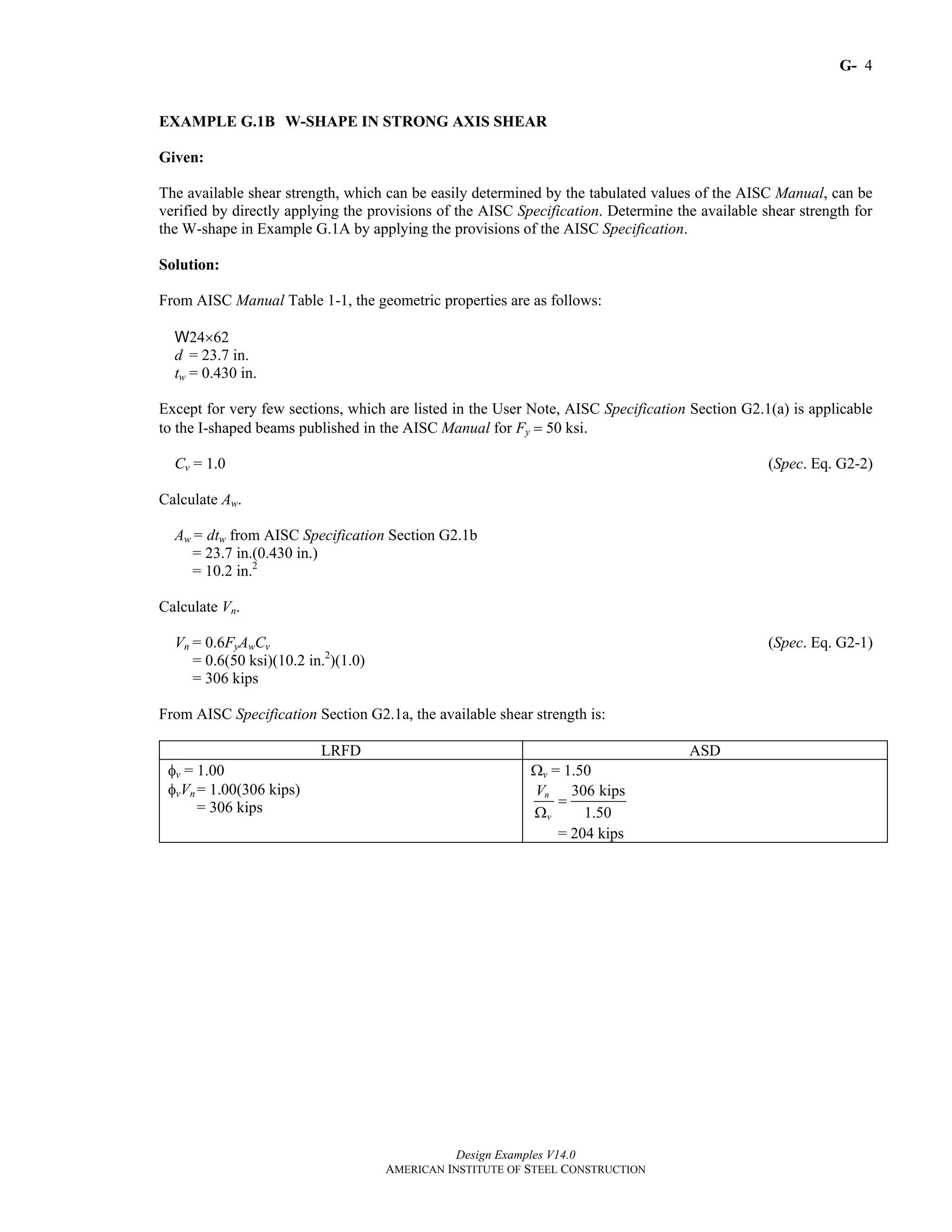 G-
Design Examples V14.0
AMERICAN INSTITUTE OF STEEL CONSTRUCTION
4
EXAMPLE G.1B W-SHAPE IN STRONG AXIS SHEAR
Given:
The available shear strength, which can be easily determined by the tabulated values of the AISC Manual, can be
verified by directly applying the provisions of the AISC Specification. Determine the available shear strength for
the W-shape in Example G.1A by applying the provisions of the AISC Specification.
Solution:
From AISC Manual Table 1-1, the geometric properties are as follows:
W24×62
d = 23.7 in.
tw = 0.430 in.
Except for very few sections, which are listed in the User Note, AISC Specification Section G2.1(a) is applicable
to the I-shaped beams published in the AISC Manual for Fy = 50 ksi.
Cv = 1.0 (Spec. Eq. G2-2)
Calculate Aw.
Aw = dtw from AISC Specification Section G2.1b
= 23.7 in.(0.430 in.)
= 10.2 in.2
Calculate Vn.
Vn = 0.6FyAwCv (Spec. Eq. G2-1)
= 0.6(50 ksi)(10.2 in.2
)(1.0)
= 306 kips
From AISC Specification Section G2.1a, the available shear strength is:
LRFD ASD
φv = 1.00
φvVn = 1.00(306 kips)
= 306 kips
Ωv = 1.50
306 kips
1.50
n
v
V
=
Ω
= 204 kips
Return to Table of Contents
 