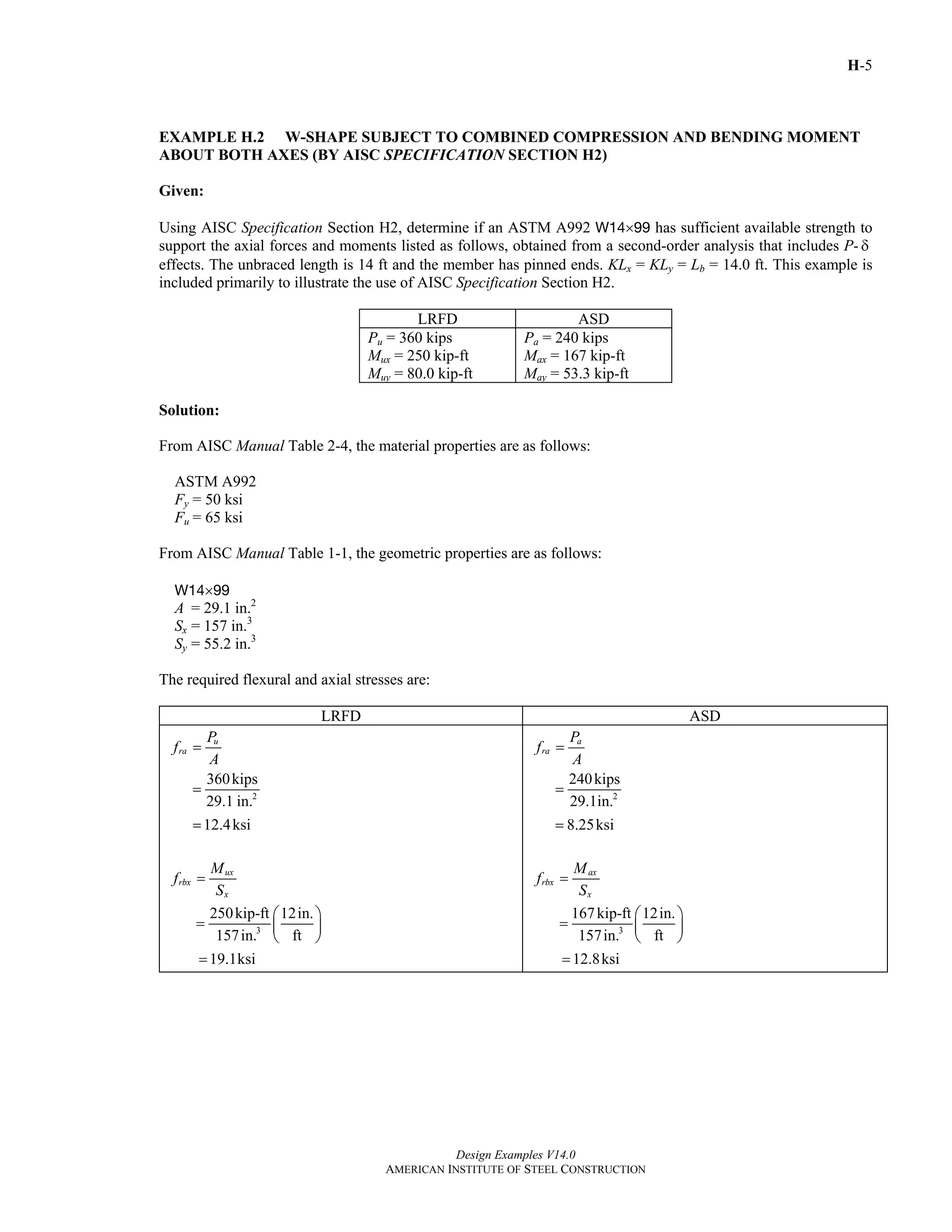 H-5
Design Examples V14.0
AMERICAN INSTITUTE OF STEEL CONSTRUCTION
EXAMPLE H.2 W-SHAPE SUBJECT TO COMBINED COMPRESSION AND BENDING MOMENT
ABOUT BOTH AXES (BY AISC SPECIFICATION SECTION H2)
Given:
Using AISC Specification Section H2, determine if an ASTM A992 W14×99 has sufficient available strength to
support the axial forces and moments listed as follows, obtained from a second-order analysis that includes P- δ
effects. The unbraced length is 14 ft and the member has pinned ends. KLx = KLy = Lb = 14.0 ft. This example is
included primarily to illustrate the use of AISC Specification Section H2.
LRFD ASD
Pu = 360 kips
Mux = 250 kip-ft
Muy = 80.0 kip-ft
Pa = 240 kips
Max = 167 kip-ft
May = 53.3 kip-ft
Solution:
From AISC Manual Table 2-4, the material properties are as follows:
ASTM A992
Fy = 50 ksi
Fu = 65 ksi
From AISC Manual Table 1-1, the geometric properties are as follows:
W14×99
A = 29.1 in.2
Sx = 157 in.3
Sy = 55.2 in.3
The required flexural and axial stresses are:
LRFD ASD
u
ra
P
f
A
=
2
360kips
29.1 in.
=
12.4ksi=
ux
rbx
x
M
f
S
=
3
250kip-ft 12in.
ft157in.
⎛ ⎞
= ⎜ ⎟
⎝ ⎠
19.1ksi=
a
ra
P
f
A
=
2
240kips
29.1in.
=
8.25ksi=
ax
rbx
x
M
f
S
=
3
167kip-ft 12in.
ft157in.
⎛ ⎞
= ⎜ ⎟
⎝ ⎠
12.8ksi=
Return to Table of Contents
 