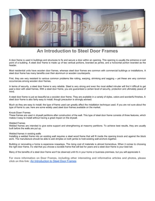 An Introduction to Steel Door Frames
A door frame is used in buildings and structures to fix and secure a door within an opening. This opening is usually the entrance or exit
point of a building. A steel door frame is made up of two vertical portions, branded as jambs, and a horizontal portion branded as the
header.

Most residential units have wooden door frames, whereas steel door frames are common with commercial buildings or installations. A
steel door frame has many benefits over their aluminum or wooden counterparts.

First, they are very resistant to various common problems like rotting, warping, shrinking and sagging -- yet these are very common
occurrences among wooden door frames.

In terms of security, a steel door frame is very reliable. Steel is very strong and even the most skilled intruder will find it difficult to get
past a door with steel frames. With a steel door frame, you are guaranteed a certain level of security, protection and ultimately peace of
mind.

A steel door frame is just as beautiful as a wooden door frame. They are available in a variety of styles, colors and wonderful finishes. A
steel door frame is also fairly easy to install, though precaution is strongly advised.

Much as they are easy to install, the type of frame used can greatly affect the installation technique used. If you are not sure about the
type of frame to use; here are some widely used steel door frames available on the market.

Knock-Down Frames
These frames are used in drywall partitions after construction of the wall. This type of steel door frame consists of three features, which
makes it easy to install without having a great impact on the drywall.

Welded Frames
Welded frames are intended to give extra support and strengthening at masonry partitions. To achieve best results, they are usually
built before the walls are put up.

Welded frames in existing walls
Installing a welded frame into an existing wall requires a steel wood frame that will fit inside the opening knock and against the block
work. The manufacture should be able to add dimples on both jambs to hold existing wall anchors together.

Building or renovating a home is expensive nowadays. The rising cost of materials is almost horrendous. When it comes to choosing
the right door frame, it’s vital that you choose a durable frame that will last for years and a steel door frame is your best bet.

Many of the benefits of a steel door frame won't be observed until it's in your home or business premises, but you will appreciate it.

For more information on Door Frames, including other interesting and informative articles and photos, please
click on this link: An Introduction to Steel Door Frames
 
