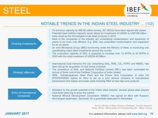 1616JANUARY 2017 For updated information, please visit www.ibef.org
NOTABLE TRENDS IN THE INDIAN STEEL INDUSTRY … (1/2)
Source: Ministry of Steel, Ministry of Railways, TechSci Research
Notes: MOUs - Memorandum of Understanding, MT - Million Tonnes
STEEL
Growing investments
• To enhance capacity by 488.66 million tonnes, 301 MOUs have been signed with states
• Potential steel addition capacity would attract an investment of USD83 to USD166 billion
• India stood as the third-largest crude steel producer in 2015
• Most of the companies in the industry are undertaking modernisation and expansion of
plants to be more cost efficient. E.g. SAIL has undertaken modernisation and expansion
for its six plants
• An Inter-Ministerial Group (IMG) functioning under the Ministry of Steel, is monitoring and
coordinating major steel investments across the country
• The production capacity of SAIL is expected to increase from 13 MTPA to 50 MTPA in
2025 with the total investment of USD24.88 Billion
Strategic alliances
• International Coal Ventures Pvt Ltd, comprising SAIL, RINL, CIL, NTPC and NMDC, has
been set up for acquisition of coal mines overseas
• The consortium of SAIL and National Fertiliser Limited (NFL) has been nominated for
revival of Sindri Unit of the Fertiliser Corporation of India Limited
• RINL, Vishakhapatnam Steel Plant and the Power Grid Corporation of India Ltd
(POWERGRID) signed an MoU to set up a joint venture company to manufacture
transmission line towers and tower parts including R&D of new high-end products
Entry of international
companies
• Attracted by the growth potential of the Indian steel industry, several global steel players
have been planning to enter the market
• National Mineral Development Corporation (NMDC) has signed an MoU with Russia’s
third-largest steelmaker, Severstal, for a greenfield steel plant in Karnataka
 