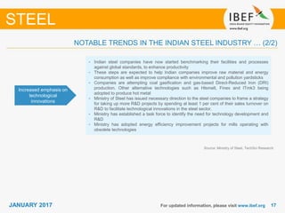 1717JANUARY 2017 For updated information, please visit www.ibef.org
STEEL
Increased emphasis on
technological
innovations
• Indian steel companies have now started benchmarking their facilities and processes
against global standards, to enhance productivity
• These steps are expected to help Indian companies improve raw material and energy
consumption as well as improve compliance with environmental and pollution yardsticks
• Companies are attempting coal gasification and gas-based Direct-Reduced Iron (DRI)
production. Other alternative technologies such as Hlsmelt, Finex and ITmk3 being
adopted to produce hot metal
• Ministry of Steel has issued necessary direction to the steel companies to frame a strategy
for taking up more R&D projects by spending at least 1 per cent of their sales turnover on
R&D to facilitate technological innovations in the steel sector.
• Ministry has established a task force to identify the need for technology development and
R&D
• Ministry has adopted energy efficiency improvement projects for mills operating with
obsolete technologies
Source: Ministry of Steel, TechSci Research
NOTABLE TRENDS IN THE INDIAN STEEL INDUSTRY … (2/2)
 
