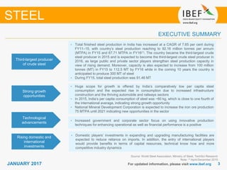 33JANUARY 2017 For updated information, please visit www.ibef.org
EXECUTIVE SUMMARY
Third-largest producer
of crude steel
• Total finished steel production in India has increased at a CAGR of 7.65 per cent during
FY11–15, with country’s steel production reaching to 92.16 million tonnes per annum
(MTPA) in FY15 and 67.71 MTPA in FY16(1). The country became the third-largest crude
steel producer in 2015 and is expected to become the third-largest crude steel producer in
2016, as large public and private sector players strengthen steel production capacity in
view of rising demand. Moreover, capacity is also expected to increase from 100 million
tonnes (MT) in FY15 to 112.5 MT by FY16 while in the coming 10 years the country is
anticipated to produce 300 MT of steel
• During FY15, total steel production was 91.46 MT
Strong growth
opportunities
• Huge scope for growth is offered by India’s comparatively low per capita steel
consumption and the expected rise in consumption due to increased infrastructure
construction and the thriving automobile and railways sectors
• In 2015, India’s per capita consumption of steel was ~60 kg, which is close to one fourth of
the international average, indicating strong growth opportunity
• National Mineral Development Corporation is expected to increase the iron ore production
75 MTPA until 2021 indicating new opportunities in the sector
Technological
advancements
• Increased government and corporate sector focus on using innovative production
techniques for enhancing operational as well as financial performance is a positive
Rising domestic and
international
investments
• Domestic players’ investments in expanding and upgrading manufacturing facilities are
expected to reduce reliance on imports. In addition, the entry of international players
would provide benefits in terms of capital resources, technical know how and more
competitive industry dynamics
Source: World Steel Association, Ministry of Steel, TechSci Research
Note: (1) April-December 2015
STEEL
 