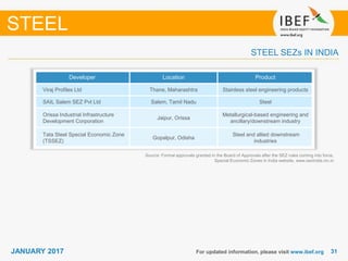 3131JANUARY 2017 For updated information, please visit www.ibef.org
STEEL SEZs IN INDIA
STEEL
Developer Location Product
Viraj Profiles Ltd Thane, Maharashtra Stainless steel engineering products
SAIL Salem SEZ Pvt Ltd Salem, Tamil Nadu Steel
Orissa Industrial Infrastructure
Development Corporation
Jaipur, Orissa
Metallurgical-based engineering and
ancillary/downstream industry
Tata Steel Special Economic Zone
(TSSEZ)
Gopalpur, Odisha
Steel and allied downstream
industries
Source: Formal approvals granted in the Board of Approvals after the SEZ rules coming into force,
Special Economic Zones in India website, www.sezindia.nic.in
 