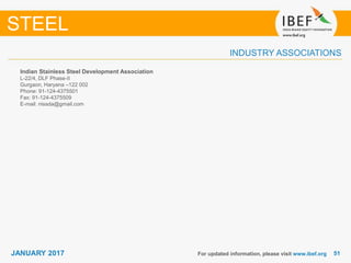 5151JANUARY 2017
INDUSTRY ASSOCIATIONS
Indian Stainless Steel Development Association
L-22/4, DLF Phase-II
Gurgaon, Haryana –122 002
Phone: 91-124-4375501
Fax: 91-124-4375509
E-mail: nissda@gmail.com
For updated information, please visit www.ibef.org
STEEL
 